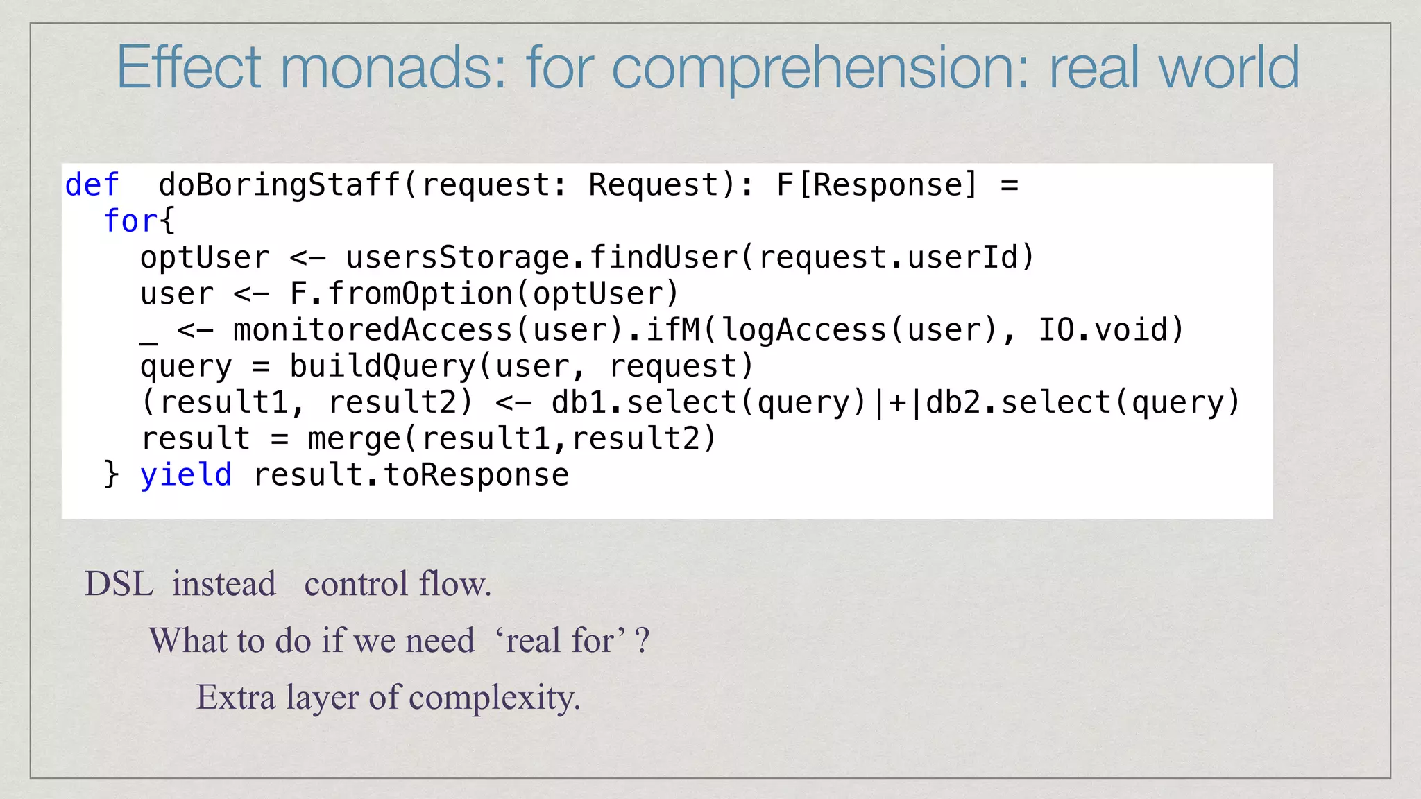 Effect monads: for comprehension: real world
def doBoringStaff(request: Request): F[Response] =


for{


optUser <- usersStorage.findUser(request.userId)


user <- F.fromOption(optUser)


_ <- monitoredAccess(user).ifM(logAccess(user), IO.void)


query = buildQuery(user, request)


(result1, result2) <- db1.select(query)|+|db2.select(query)


result = merge(result1,result2)


} yield result.toResponse


DSL instead control flow.
What to do if we need ‘real for’ ?
Extra layer of complexity.
 