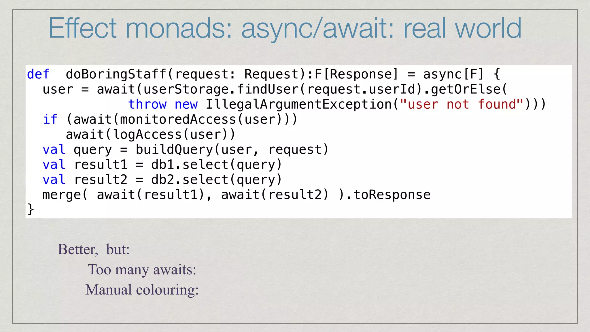 Effect monads: async/await: real world
def doBoringStaff(request: Request):F[Response] = async[F] {


user = await(userStorage.findUser(request.userId).getOrElse(


throw new IllegalArgumentException("user not found")))


if (await(monitoredAccess(user)))


await(logAccess(user))


val query = buildQuery(user, request)


val result1 = db1.select(query)


val result2 = db2.select(query)


merge( await(result1), await(result2) ).toResponse


}
Better, but:
Manual colouring:
Too many awaits:
 