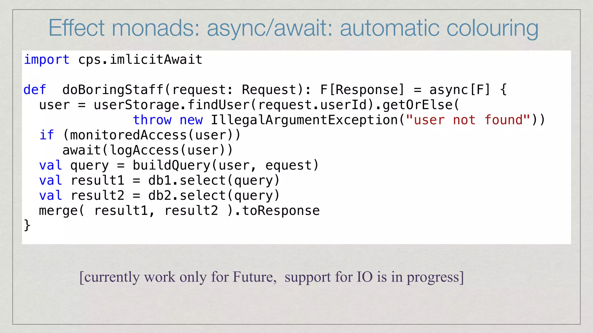 Effect monads: async/await: automatic colouring
import cps.imlicitAwait


def doBoringStaff(request: Request): F[Response] = async[F] {


user = userStorage.findUser(request.userId).getOrElse(


throw new IllegalArgumentException("user not found"))


if (monitoredAccess(user))


await(logAccess(user))


val query = buildQuery(user, equest)


val result1 = db1.select(query)


val result2 = db2.select(query)


merge( result1, result2 ).toResponse


}


[currently work only for Future, support for IO is in progress]
 