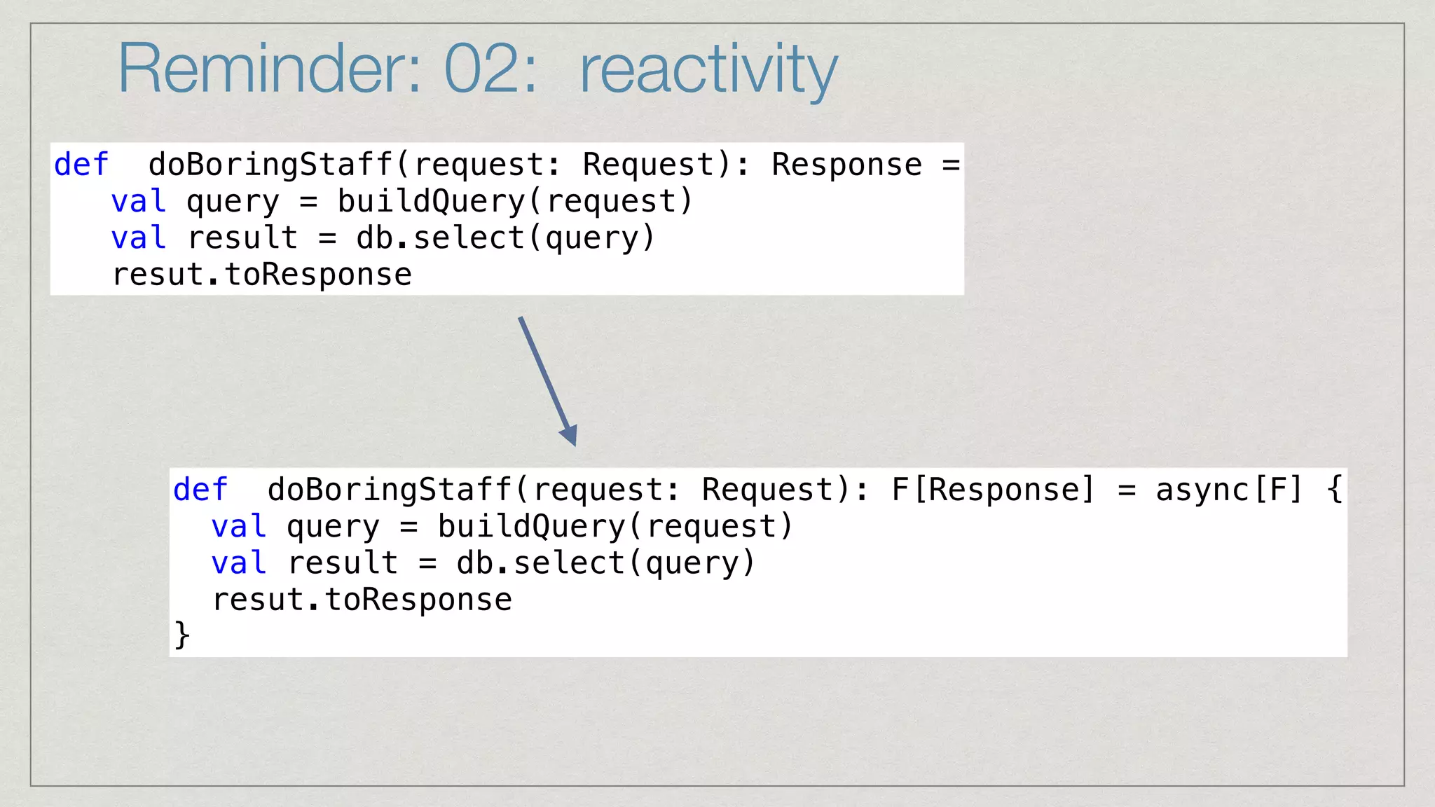 Reminder: 02: reactivity
def doBoringStaff(request: Request): Response =


val query = buildQuery(request)


val result = db.select(query)


resut.toResponse
def doBoringStaff(request: Request): F[Response] = async[F] {


val query = buildQuery(request)


val result = db.select(query)


resut.toResponse


}
 