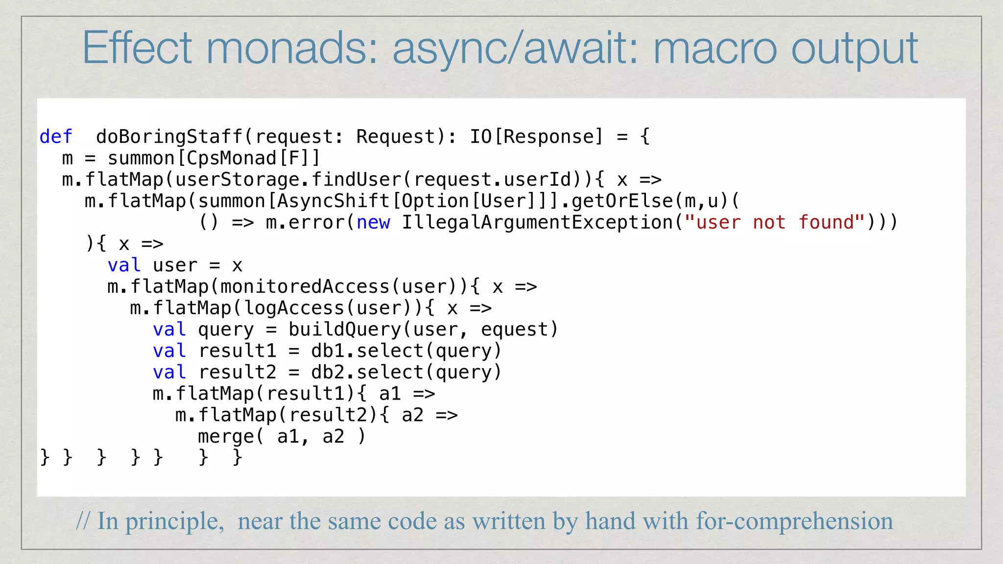 Effect monads: async/await: macro output
def doBoringStaff(request: Request): IO[Response] = {


m = summon[CpsMonad[F]]


m.flatMap(userStorage.findUser(request.userId)){ x =>


m.flatMap(summon[AsyncShift[Option[User]]].getOrElse(m,u)(


() => m.error(new IllegalArgumentException("user not found")))


){ x =>


val user = x


m.flatMap(monitoredAccess(user)){ x =>


m.flatMap(logAccess(user)){ x =>


val query = buildQuery(user, equest)


val result1 = db1.select(query)


val result2 = db2.select(query)


m.flatMap(result1){ a1 =>


m.flatMap(result2){ a2 =>


merge( a1, a2 )


} } } } } } }


// In principle, near the same code as written by hand with for-comprehension
 
