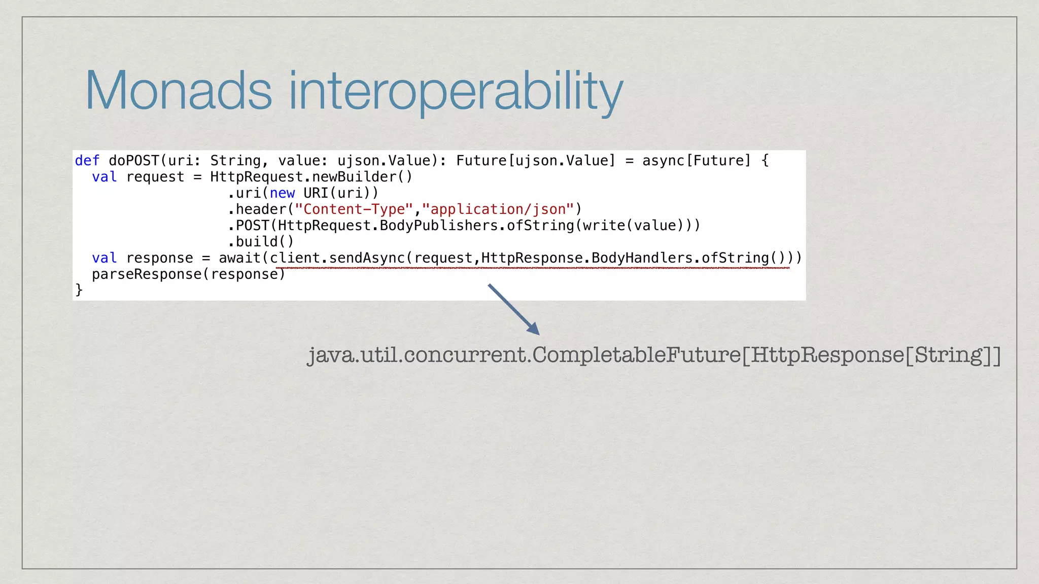 Monads interoperability
def doPOST(uri: String, value: ujson.Value): Future[ujson.Value] = async[Future] {


val request = HttpRequest.newBuilder()


.uri(new URI(uri))


.header("Content-Type","application/json")


.POST(HttpRequest.BodyPublishers.ofString(write(value)))


.build()


val response = await(client.sendAsync(request,HttpResponse.BodyHandlers.ofString()))


parseResponse(response)


}
java.util.concurrent.CompletableFuture[HttpResponse[String]]
 