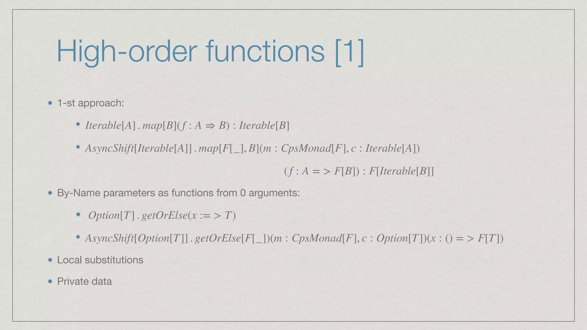 High-order functions [1]
1-st approach: 







By-Name parameters as functions from 0 arguments: 





Local substitutions

Private data
Iterable[A] . map[B](f : A ⇒ B) : Iterable[B]
AsyncShift[Iterable[A]] . map[F[_], B](m : CpsMonad[F], c : Iterable[A])
(f : A = > F[B]) : F[Iterable[B]]
Option[T] . getOrElse(x := > T)
AsyncShift[Option[T]] . getOrElse[F[_])(m : CpsMonad[F], c : Option[T])(x : () = > F[T])
 