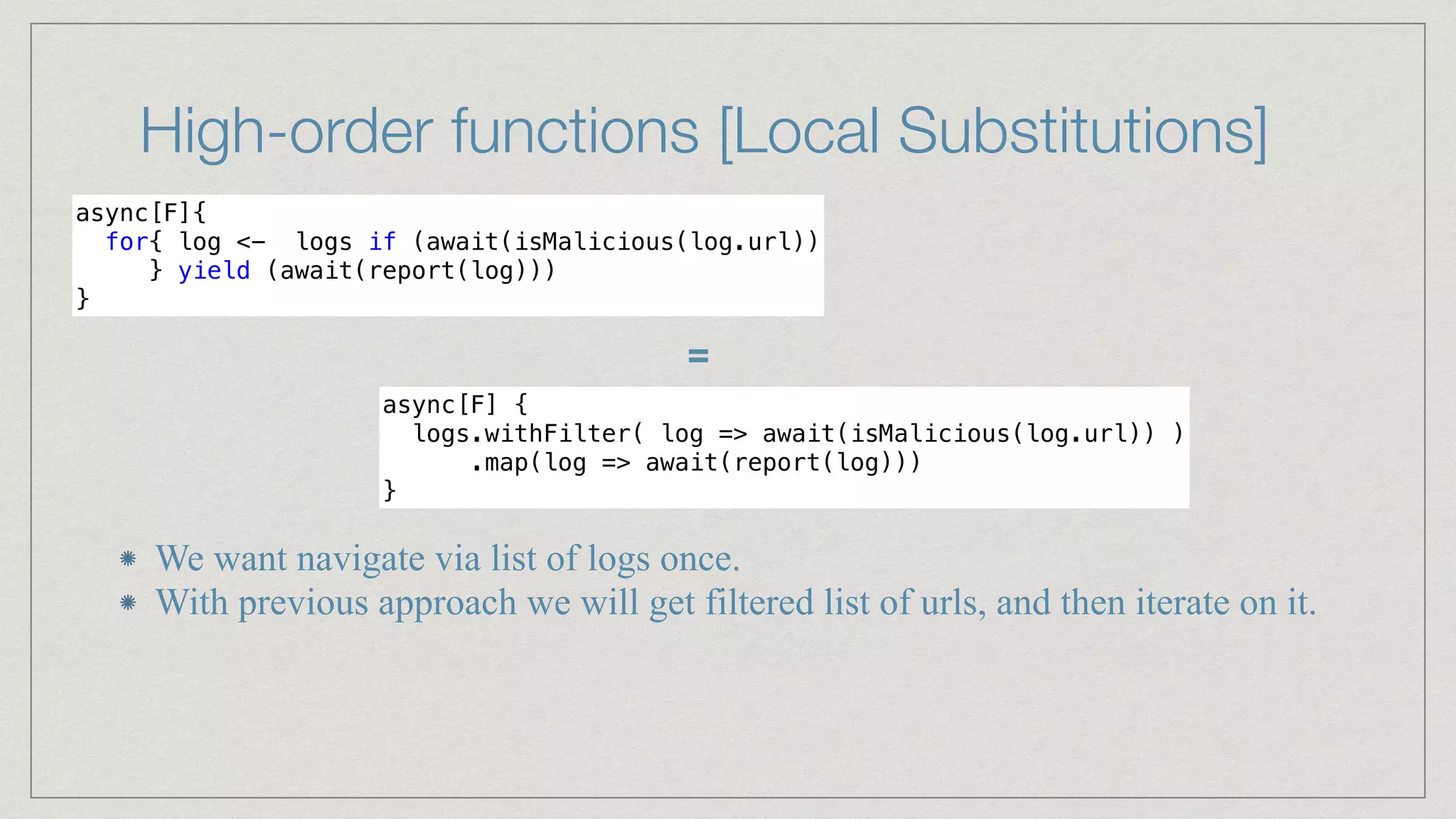 High-order functions [Local Substitutions]
async[F]{


for{ log <- logs if (await(isMalicious(log.url))


} yield (await(report(log)))


}
async[F] {


logs.withFilter( log => await(isMalicious(log.url)) )


.map(log => await(report(log)))


}
=
We want navigate via list of logs once.


With previous approach we will get filtered list of urls, and then iterate on it.
 