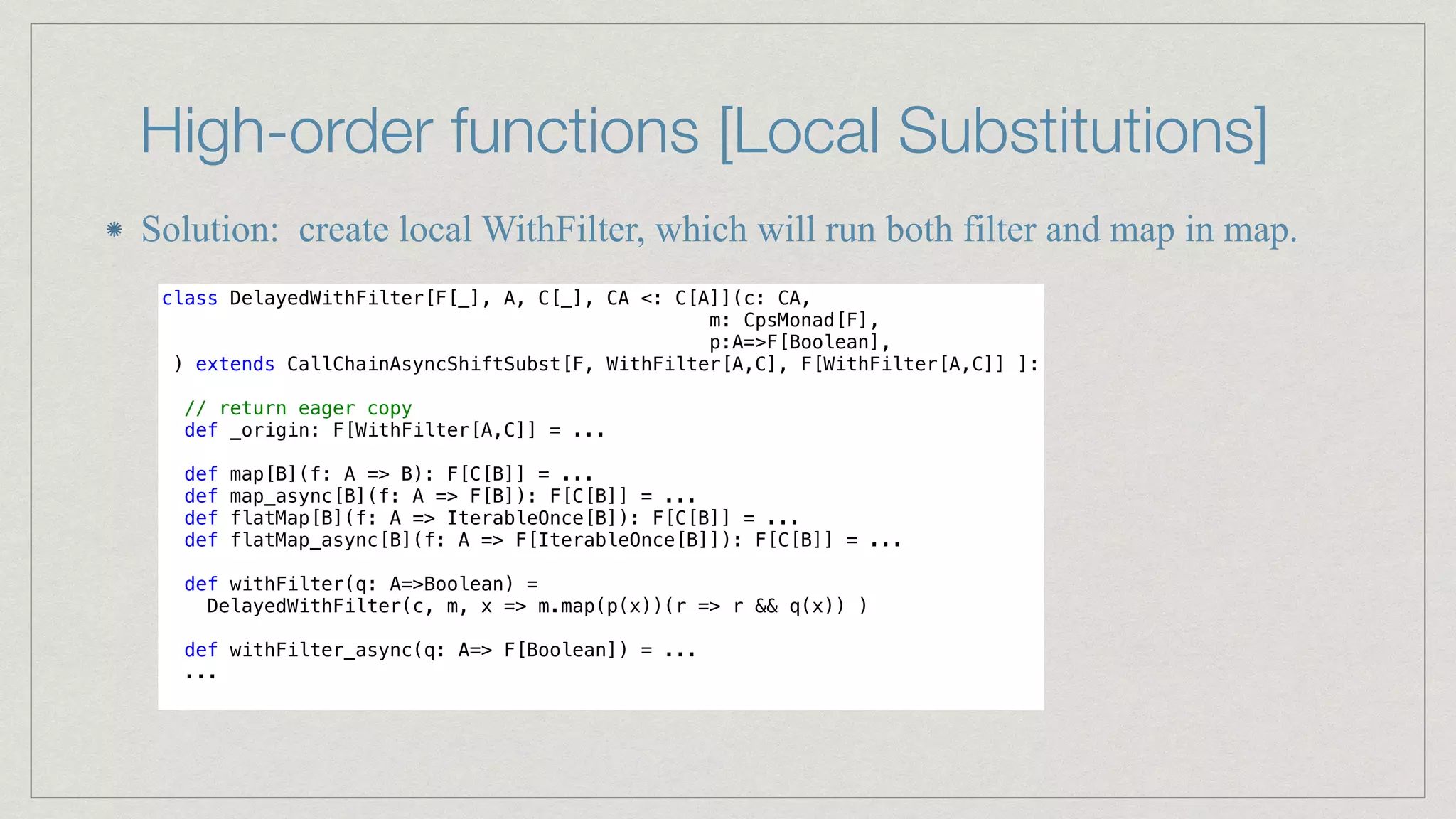 High-order functions [Local Substitutions]
Solution: create local WithFilter, which will run both filter and map in map.
class DelayedWithFilter[F[_], A, C[_], CA <: C[A]](c: CA,


m: CpsMonad[F],


p:A=>F[Boolean],


) extends CallChainAsyncShiftSubst[F, WithFilter[A,C], F[WithFilter[A,C]] ]:


// return eager copy


def _origin: F[WithFilter[A,C]] = ...


def map[B](f: A => B): F[C[B]] = ...


def map_async[B](f: A => F[B]): F[C[B]] = ...


def flatMap[B](f: A => IterableOnce[B]): F[C[B]] = ...


def flatMap_async[B](f: A => F[IterableOnce[B]]): F[C[B]] = ...


def withFilter(q: A=>Boolean) =


DelayedWithFilter(c, m, x => m.map(p(x))(r => r && q(x)) )


def withFilter_async(q: A=> F[Boolean]) = ...


...


 