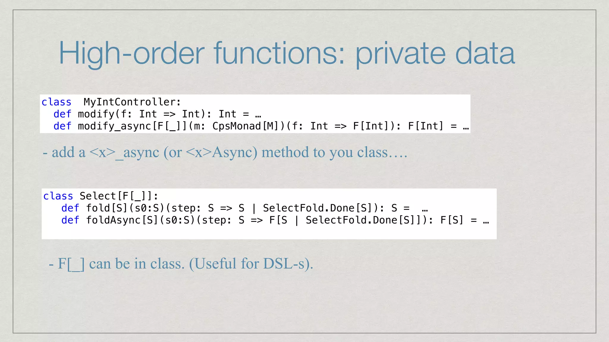 High-order functions: private data
class MyIntController:


def modify(f: Int => Int): Int = …


def modify_async[F[_]](m: CpsMonad[M])(f: Int => F[Int]): F[Int] = …
- add a <x>_async (or <x>Async) method to you class….
class Select[F[_]]:


def fold[S](s0:S)(step: S => S | SelectFold.Done[S]): S = …


def foldAsync[S](s0:S)(step: S => F[S | SelectFold.Done[S]]): F[S] = …


- F[_] can be in class. (Useful for DSL-s).
 