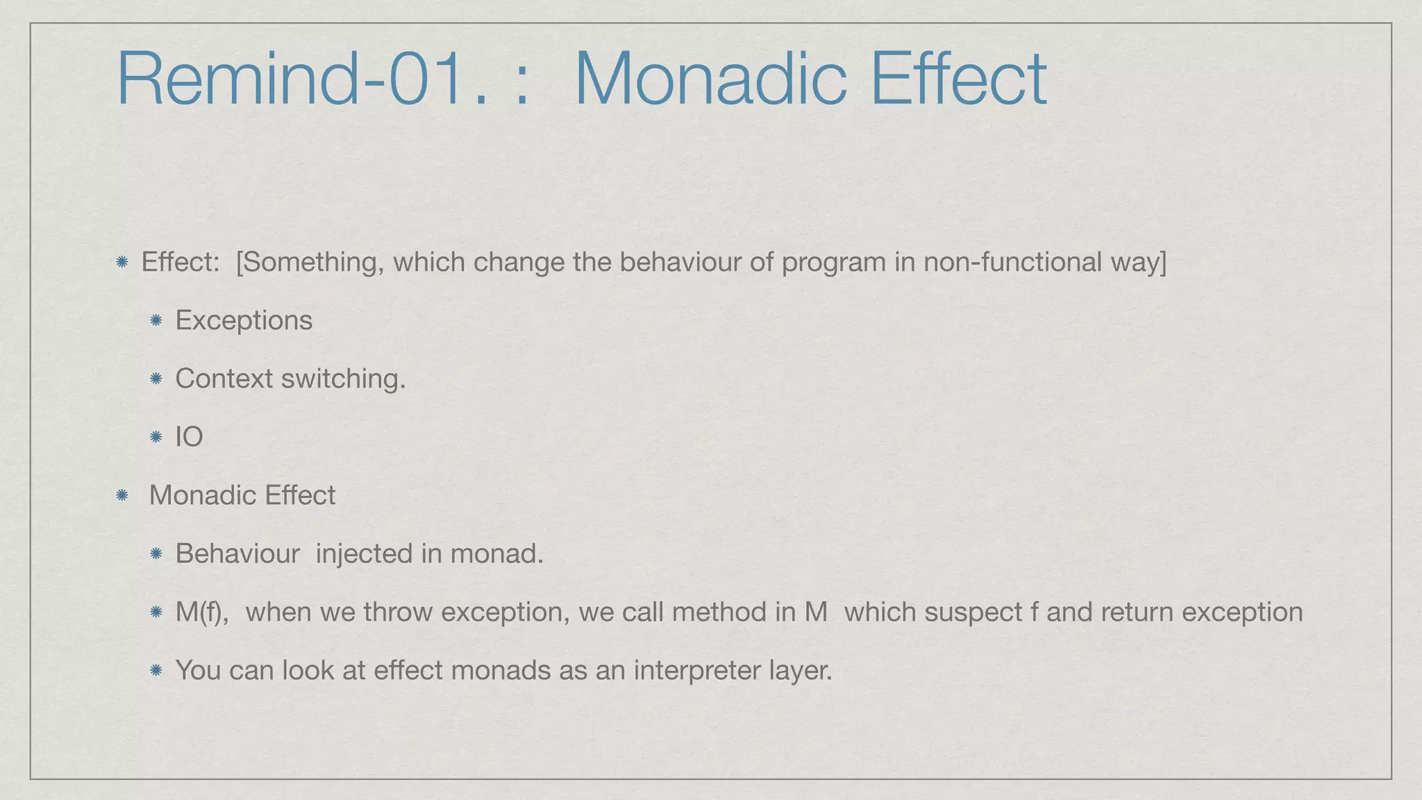 Remind-01. : Monadic Effect
E
ff
ect: [Something, which change the behaviour of program in non-functional way]

Exceptions

Context switching.

IO

 Monadic E
ff
ect

Behaviour injected in monad.

M(f), when we throw exception, we call method in M which suspect f and return exception

You can look at e
ff
ect monads as an interpreter layer.
 
