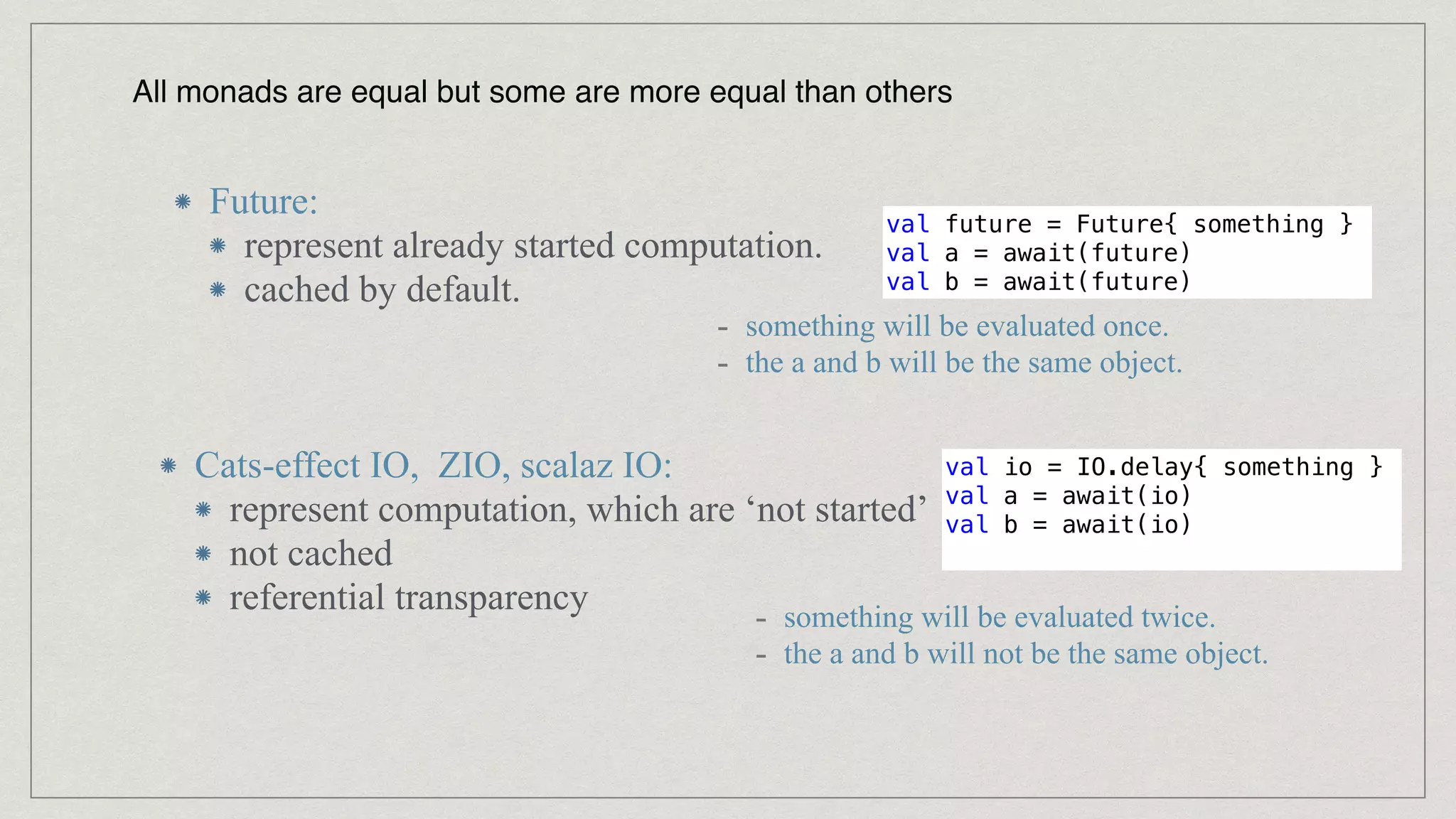 All monads are equal but some are more equal than others
Future:


represent already started computation.


cached by default.
Cats-effect IO, ZIO, scalaz IO:


represent computation, which are ‘not started’


not cached


referential transparency
val future = Future{ something }


val a = await(future)


val b = await(future)
- something will be evaluated once.


- the a and b will be the same object.
val io = IO.delay{ something }


val a = await(io)


val b = await(io)


- something will be evaluated twice.


- the a and b will not be the same object.
 
