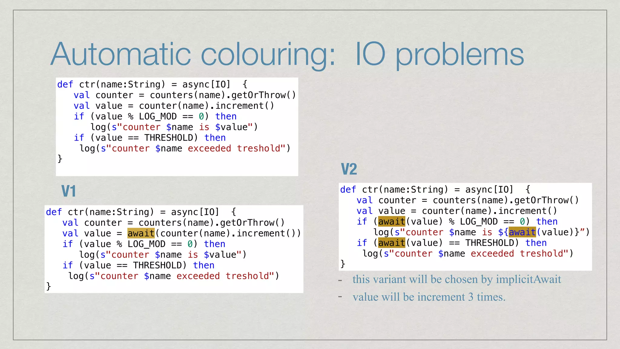 Automatic colouring: IO problems
def ctr(name:String) = async[IO] {


val counter = counters(name).getOrThrow()


val value = counter(name).increment()


if (value % LOG_MOD == 0) then


log(s"counter $name is $value")


if (value == THRESHOLD) then


log(s"counter $name exceeded treshold")


}


def ctr(name:String) = async[IO] {


val counter = counters(name).getOrThrow()


val value = counter(name).increment()


if (await(value) % LOG_MOD == 0) then


log(s"counter $name is ${await(value)}”)


if (await(value) == THRESHOLD) then


log(s"counter $name exceeded treshold")


}
def ctr(name:String) = async[IO] {


val counter = counters(name).getOrThrow()


val value = await(counter(name).increment())


if (value % LOG_MOD == 0) then


log(s"counter $name is $value")


if (value == THRESHOLD) then


log(s"counter $name exceeded treshold")


}
V1
V2
- this variant will be chosen by implicitAwait


- value will be increment 3 times.
 