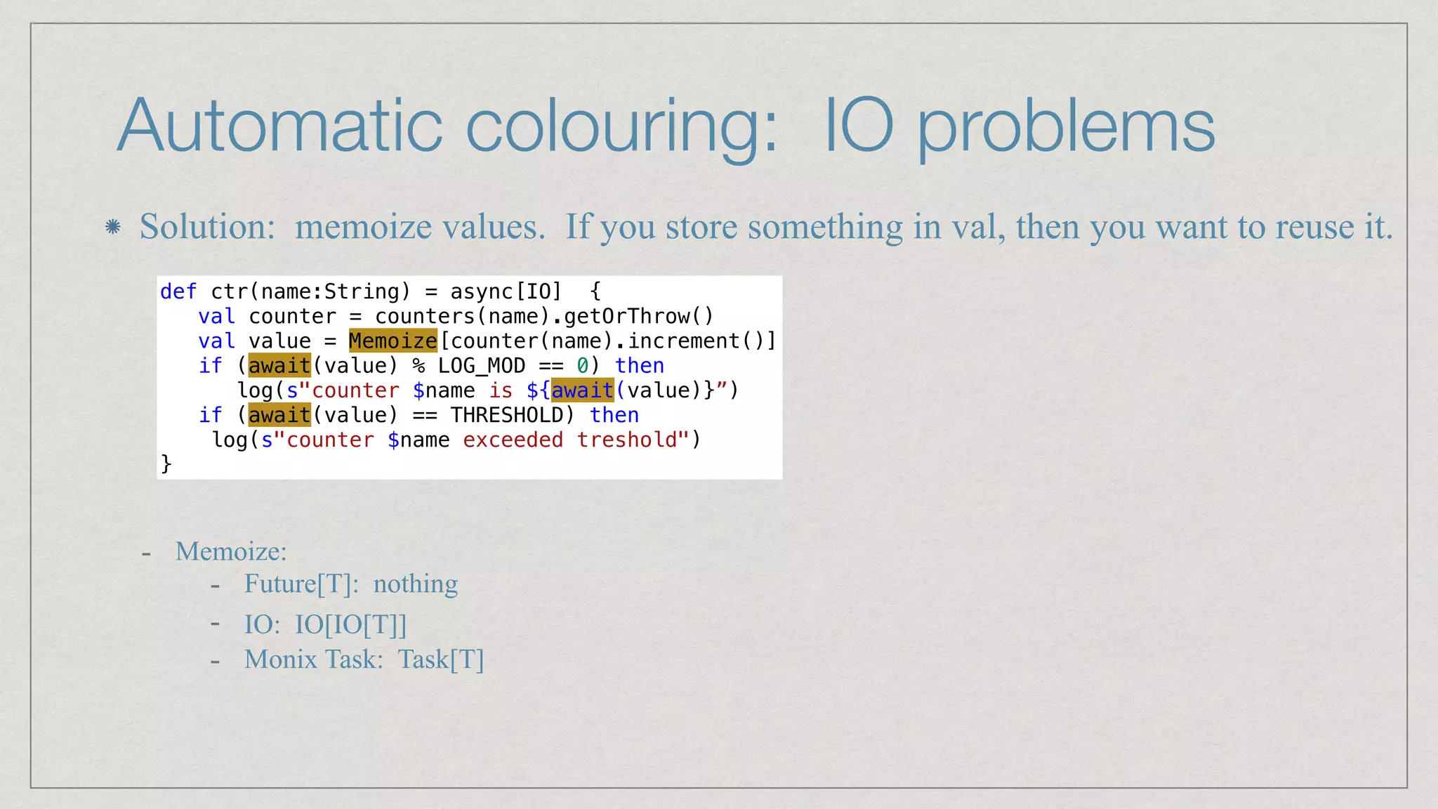 Automatic colouring: IO problems
def ctr(name:String) = async[IO] {


val counter = counters(name).getOrThrow()


val value = Memoize[counter(name).increment()]


if (await(value) % LOG_MOD == 0) then


log(s"counter $name is ${await(value)}”)


if (await(value) == THRESHOLD) then


log(s"counter $name exceeded treshold")


}
- Memoize:


- Future[T]: nothing


- IO: IO[IO[T]]


- Monix Task: Task[T]
Solution: memoize values. If you store something in val, then you want to reuse it.
 