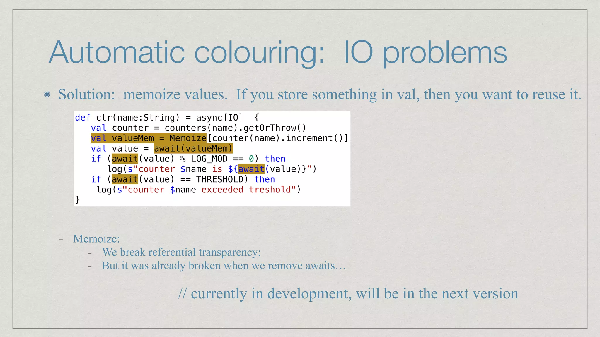 Automatic colouring: IO problems
def ctr(name:String) = async[IO] {


val counter = counters(name).getOrThrow()


val valueMem = Memoize[counter(name).increment()]


val value = await(valueMem)


if (await(value) % LOG_MOD == 0) then


log(s"counter $name is ${await(value)}”)


if (await(value) == THRESHOLD) then


log(s"counter $name exceeded treshold")


}
- Memoize:


- We break referential transparency;


- But it was already broken when we remove awaits…
Solution: memoize values. If you store something in val, then you want to reuse it.
// currently in development, will be in the next version
 