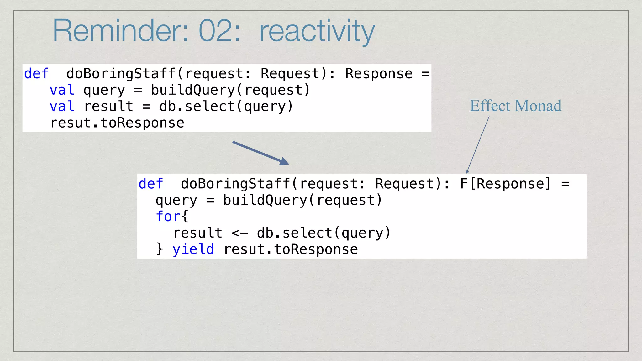 Reminder: 02: reactivity
def doBoringStaff(request: Request): Response =


val query = buildQuery(request)


val result = db.select(query)


resut.toResponse
def doBoringStaff(request: Request): F[Response] =


query = buildQuery(request)


for{


result <- db.select(query)


} yield resut.toResponse
Effect Monad
 