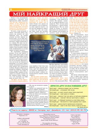 8                                                                                         СВІТЛО твого життя

      МІЙ НАЙКРАЩИЙ ДРУГ
   Кожен із нас неодноразово         навести в усьому лад (кого        дяться з ділом. Він був ми-       слова: «Ніхто більшої любо-
потрапляв у ситуацію, коли           простити, а кого покарати),       лосердним – і нас навчав бути     ві не має над ту, як хто свою
приходилося добре подумати:          говорить про те, що Він не        такими. Він прощав, і водно-      душу поклав би за друзів сво-
«Чи мій друг виявиться на-           байдужий до нашої долі. І         час, не дозволяв фальші та ли-    їх. Ви друзі Мої, якщо чини-
дійним, за цих обставин які          навіть більше того: радить як     цемірства. Його лагідна вдача     те все, що Я вам заповідаю.
зараз склалися? Чи не спо-           нам прожити, чого остерігати-     поєднувалася з невідступною       Я вже більше не буду рабами
куситься вигідним для нього          ся, якою дорогою ходити, і на     принциповістю. Він не ділив       вас звати, бо не відає раб, що
моментом? Чи зможу я у всьо-         які життєві пріоритети зверта-    людей на бідних та багатих.       пан його чинить. А вас назвав
му покладатися на нього?».           ти увагу. Бог знає, що в умо-     Незалежно від національності,     друзями Я, бо Я вам об'явив
   На жаль, схожі роздуми, а         вах гріха, який нас постійно      Він однаково відгукувався на      усе те, що почув від Мого
також і життєвий досвід, зму-        оточує, «Життя прожити – не       допомогу юдею чи язичнику.        Отця». (Іоанна 15).
шують нас визнати що така
                                                                                                            Це висловлювання Ісуса
проблема існує, що подібні
сумніви все-таки нерідко не-                                                                             розкриває глибинну сутність
безпідставні. Але ж наше жит-                                                                            Його характеру. Він намагаєть-
тя так влаштовано що жити без                                                                            ся дати нам зрозуміти наступ-
взаємного довір’я неможливо! І                                                                           не: «Ну ось Я такий, і ви маєте
це є правда. Ми лише тоді мо-                                                                            змогу переконатися в тому, що
жемо комфортно себе почувати,                                                                            Я готовий жертвувати собою
якщо є надійний тил, цілковите                                                                           заради вас. Але й від вас Я очі-
довір’я, і в разі потреби я завжди                                                                       кую вірності в тому, що вам за-
можу розраховувати на мудру                                                                              повідав. В такому випадку – ви
пораду чи навіть допомогу.                                                                               Мої друзі, а від друзів у Мене
   Не поспішайте розводити                                                                               секретів немає».
руками: «Та де таке знайти? А                                                                               А тепер уважно обміркуйте!
якщо у мене такого нема, то про                                                                          Чи зможете ви на усій плане-
який душевний комфорт можна                                                                              ті Земля знайти настільки на-
говорити?». Для того й життя                                                                             дійного Друга? Навіть якщо
нам дано, щоб знаходити відпо-                                                                           хтось із ваших друзів дійсно
віді на ці питання. Виходячи з                                                                           виявиться щирим – він іноді
того, що на світ ми з’явилися не                                                                         окрім співчуття нічим не змо-
випадково, а я в цьому переко-                                                                           же вам допомогти. Але зовсім
наний, (сподіваюся що й ви та-                                         Він був простим і доступним,
                                     поле перейти». Саме тому, наш     але ніколи не дозволяв гордому    по-іншому виглядає справа з
кож), значить, ми є підзвітними
                                     Небесний Отець послав свого       святоші над кимось величати-      Ісусом, про якого Апостол Пав-
особами. Мудрість Біблії про це
                                     Сина, щоб Той наблизившись        ся. Він знав усе і про все, але   ло пише: «Бо як сам Він пере-
конкретно говорить: «Підсумок
усього почутого: Бога бійся, й       до людей міг переконати нас –     ніколи не видавав чиїхось осо-    терпів, бувши спокушеним, то
дотримуй Його заповіді, бо на-       ми маємо справу з добрим, лю-     бистих таємниць. Однак, Хрис-     може й спокушуваним допо-
лежить це кожній людині! Бо          блячим Богом, котрому можна       тос ніколи не робив таємниці з    могти».
Бог приведе кожну справу на          довіряти.                         того, що стосувалося пізнання        Ми маємо унікальний шанс
суд, і все потаємне, чи добре           Під час свого земного жит-     його Небесного Отця.              – Бог, в образі Ісуса Христа,
воно, чи лихе!». (Екл. 12).          тя, Ісус Христос дійсно виявив       Прагненням Ісуса було:         пропонує нам дружбу, і було би
   Той факт, що Бог береть-          риси характеру, які свідчили      зробити своїх учнів – своїми      дуже нерозумним відкинути
ся відновити справедливість,         що у Нього слова не розхо-        друзями. Ось послухайте Його      Його пропозицію.


                                  – Що саме має визначати справж-
                               нього друга?                             ПРОСТО ДРУГ И НАСТОЯЩИЙ ДРУГ
                                  – Думаю, що справжній друг по-       Просто друг – никогда не видел, как ты плачешь.
                               винен бути добрим і надійним.           Настоящий друг – успокаивал тебя не раз.
                                  – Як ви гадаєте, яка причина того,
                               що справжніх друзів є небагато?         Просто друг – не знает полного имени твоих родителей.
                                  – Тому що люди стали недовірли-      Настоящий друг – знает даже их телефон.
                               вими одне до одного.
                                  – Як ви думаєте, людина може         Просто друг – приносит торт или цветы на твой день рождения.
                               дружити з Богом? І з чого це видно?     Настоящий друг – помогает тебе все приготовить и убрать.
                                  – Звичайно ж людина може дружи-      Просто друг – не обращает внимания на твой образ жизни.
                               ти з Богом, головне щоб вона захотіла
                               цього. На мою думку, дружба з Богом     Настоящий друг – беспокоится о твоем здоровье как о своем.
                               проявляється в молитві, і в тому, що    Просто друг – довольствуется временными интересами.
                               людина виконує Божі заповіді.           Настоящий друг – знает в чем смысл жизни, иначе он не был
                                                              Юлія                                                 бы твоим другом.

   Пишіть на адресу: 88000 м. Ужгород, вул. Джамбула, 23; тел. (0312) 45-30-70

             Засновник і видавець –                         Редакційна колегія:                           Адреса друкарні:
                 Черничко І. П.                      Іван Черничко, Олександр Жупан,                       вул. Свободи, 5
                                                      Агнеса Черничко, Юлія Сокирко                       с. Рясне-Руська,
             АДРЕСА РЕДАКЦІЇ                                Фотокореспонденти:                           Яворівський район,
                  м. Ужгород,                           Діана Гамор, Петро Шандалі                       Львівська область
               вул. Гагаріна, 36
                                                                                                              297-47-46
             моб. тел. 095-195-4191                      Реєстраційне свідоцтво                             Тираж 50 000
              e-mail chernip@i.ua                     ЗТ № 507/99Р від 21. 12. 2009 р.
 