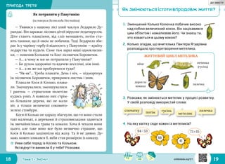 18 19Тема 1 • ЗМІНИ
41
1.	Зменшений Колько Колючка побачив високо
над собою величезний кокон. Він зацікавився
цим об’єктом і намалював його. Чи знаєш ти,
хто ховається в цьому коконі?
2.	Колько згадав, що вчителька Пантера Ягуарівна
розповідала про перетворення метелика.
☼☼ Уяви себе поряд із Косею та Кольком.
Які відчуття виникли б у тебе? Розкажи.
Як потрапити у Павутинію
(за твором Всеволода Нестайка)
— З’явився у нашому лісі злий чаклун Ледарило Ду‑
рандас. Він заражає лісових дітей вірусом‑ледачирусом.
Діти стають плаксіями, від сліз меншають, потім ста‑
ють такими, що й оком не побачиш. Тоді Ледарило зби‑
рає їх у чарівну торбу й відносить у Павутинію — країну
ледарства та нудьги. Саме там зараз ваші однокласни‑
ки, — пояснив Колькові та Косі лісовичок Боровичок.
— А… а чому ж ми не потрапили у Павутинію?
— Бо духом здоровіші та вдачею веселіші, ніж інші.
— А… а як же ми проберемося туди?
— “Як‑як”… Треба плакати. День і ніч, — підморгнув
їм лісовичок Боровичок, прикрився листям і зник.
Плакали Кося й Колько, плака‑
ли. Зменшувалися, зменшувалися.
І раптом — стрімголов полетіли
кудись униз. А навколо них стрім‑
ко більшали дерева, які не мали
віт, а тільки величезні соковито‑
зелені стовбури.
Кося й Колько не одразу збагнули, що то вони стали
такі маленькі, а деревами й страховиськами здаються
їм звичайнісінька трава та комахи. Хоча й чекали вони
цього, але таке воно все було незвично страшне, що
Кося й Колько заціпеніли від жаху. Та й не дивно. Ду‑
маю, кожен злякався б, якби став розміром із комаху.
ЖИТТЄВИЙ ЦИКЛ МЕТЕЛИКА
яйце личинка
(гусінь)
лялечка
доросла
комаха
спочатку
потім метелик
гусінь лялечка
94 - 53 73 + 15
88
3.	Розкажи, як змінюється метелик у процесі розвитку.
У своїй розповіді використай слова:
4.	На яку квітку сяде кожен із метеликів?
Як змінюються істоти впродовж життя?
ПРИГОДА ТРЕТЯ
svitdovkola.org/2/1
ДО ЗМІСТУ
 
