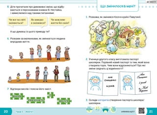 20 21Тема 1 • ЗМІНИ
5.	Діти прочитали про дивовижні зміни, що відбу­
ваються з персонажами книжки В. Нестайка,
і замислилися над такими питаннями:
Що змінилося в мені?
1.	Розкажи, як змінився Кося в країні Павутинії.
З
розумприходить.
віком
7.	Відтвори вислів і поясни його зміст.
2.	Учениця другого класу виготовила паспорт
школярки. Порівняй новий паспорт із тим, який вона
створила торік. Чим вони відрізняються? Про які
зміни свідчать ці відмінності?
Чи все на світі
змінюється?
Як швидко
я змінююся?
Чи можливе
життя без змін?
А що думаєш із цього приводу ти?
6.	Розкажи за малюнками, як змінюється людина
впродовж життя.
3.	Склади алгоритм створення паспорта школяра/
школярки.
svitdovkola.org/2/1
ДО ЗМІСТУ
 