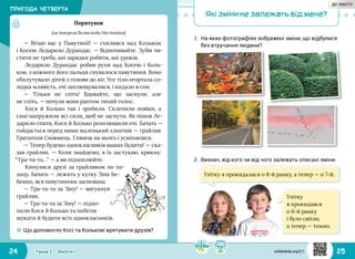 24 25Тема 1 • ЗМІНИ
Які зміни не залежать від мене?
1.	На яких фотографіях зображені зміни, що відбулися
без втручання людини?
Порятунок
(за твором Всеволода Нестайка)
— Вітаю вас у Павутинії!  — схилився над Кольком
і Косею Ледарило Дурандас. — Відпочивайте. Зубів чи‑
стити не треба, ані зарядки робити, ані уроків.
Ледарило Дурандас робив рухи над Косею і Коль‑
ком, з кожного його пальця снувалося павутиння. Воно
обплутувало дітей з голови до ніг. Усе тіло огортала со‑
лодка млявість, очі заплющувалися, і кидало в сон.
—  Тільки не спіть! Вдавайте, що заснули, але
не спіть, — почули вони раптом тихий голос.
Кося й Колько так і зробили. Склепили повіки, а
самі напружили всі сили, щоб не заснути. Як пішов Ле‑
дарило спати, Кося й Колько розплющили очі. Бачать —
гойдається перед ними маленький хлопчик — грайлик
Трататоля Сміюнець. Глянеш на нього і усміхнешся.
— Тепер будемо однокласників ваших будити! — ска‑
зав грайлик. — Коли знайдемо, я їх застукаю, крикну:
“Тра‑та‑та…” — а ви підхоплюйте.
Кинулися друзі за грайликом по па‑
лацу. Бачать — лежить у кутку Зіна Бе‑
бешко, вся павутинням заснована.
— Тра‑та‑та за Зіну! — вигукнув
грайлик.
— Тра‑та‑та за Зіну! — підхо‑
пили Кося й Колько та побігли
шукати й будити всіх однокласників.
2.	Визнач, від кого чи від чого залежать описані зміни.
☼☼ Що допомогло Косі та Колькові врятувати друзів?
Улітку я прокидалася о 8-й ранку, а тепер — о 7-й.
Улітку
я прокидався
о 6-й ранку
і було світло,
а тепер — темно.
ПРИГОДА ЧЕТВЕРТА
svitdovkola.org/2/1
ДО ЗМІСТУ
 