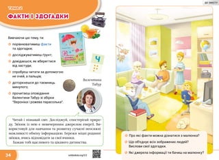 ФАКТИ І ЗДОГАДКИ
Тема 2
Ч
34
Вивчаючи цю тему, ти:
☼☼ порівнюватимеш факти
та здогадки;
☼☼ досліджуватимеш ґрунт;
☼☼ довідаєшся, як вберегтися
від застуди;
☼☼ спробуєш читати за допомогою
не очей, а пальців;
☼☼ доторкнешся до таємниць
минулого;
☼☼ прочитаєш оповідання
Валентини Табур зі збірки
“Вероніка і рожева парасолька”.
Читай і пізнавай світ. Досліджуй, спостерігай приро-
ду. Зв’язок із нею є невичерпним джерелом енергії. Ви-
користовуй для навчання та розвитку сучасні неосяжні
можливості обміну інформацією. Бережи міцні родинні
зв’язки, вчись відповідати за свої вчинки.
Бажаю тобі щасливого та цікавого дитинства.
Валентина
Табур
☼☼ Про які факти можна дізнатися з малюнка?
☼☼ Що об’єднує всіх зображених людей?
Вислови свої здогадки.
☼☼ Які джерела інформації ти бачиш на малюнку?
svitdovkola.org/2/2
ДО ЗМІСТУ
 