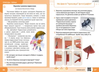 ПРИГОДА ПЕРША
36 37Тема 2 • ФАКТИ І ЗДОГАДКИ
Вероніка і рожева парасолька
(за твором Валентини Табур)
Частенько бабуся чи дідусь загадують Вероніці ка-
верзні загадки, відповідей на які вона не знає, але на-
магається відшукати. Іноді виходить смішно, а іноді
відповіді бувають дуже філософські. Одне із запитань
дідуся, на перший погляд, здавалося дуже простим:
— Що розквітає, коли йде дощ?
Вероніка замислилась: “Якщо сказати, що це квіти,
буде занадто просто”, — і попросила трохи часу для
обмірковування. Тоді згадала свою рожеву парасольку.
Ну, звичайно! Парасольки розквітають
у руках дорослих і дітей, коли вони
потрапляють під дощ!
— Молодець! — похвалив дід ону-
ку. — А знаєш, коли і як з’явилась
перша парасолька? Існує легенда
про те, як 3000 років тому один
китайський столяр змайстру-
вав невигадливу конструкцію
з паличок і рисового паперу для
своєї дружини, яка страждала від
спеки.
☼☼ Які загадки частенько загадують бабуся та дідусь
своїй онуці?
☼☼ Чи легко Вероніці знаходити відгадки? Чому?
☼☼ Яку легенду розповів дідусь дівчинці? Перекажи
своїми словами.
2.	Одна з фотографій в інтернеті
привернула увагу дівчинки.
“Парасольки колись зовсім
не захищали від дощу”, —
зробила висновок Вероніка.
Чи ти погоджуєшся з нею?
Обґрунтуй свою відповідь.
Які факти “приховує” фотографія?
1.	Вероніку зацікавила легенда, яку розповів дідусь,
і вона вирішила дослідити, як виглядали перші
парасольки. Як дівчинка може це зробити? Розкажи.
3
4 5 6
7
3.	Вероніка вирішила виготовити парасольку, яка
сподобалася їй найбільше. Зроби таку саму й ти.
1 2
svitdovkola.org/2/2
ДО ЗМІСТУ
 