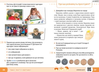 38 39Тема 2 • ФАКТИ І ЗДОГАДКИ
4.	Розглянь фотографії та вислови власні здогадки
про те, які факти приховує кожна з них.
5.	Принеси до школи цікаву світлину. Що розкажуть
твої однокласники, розглянувши її? Доповни їхні
здогадки такою інформацією:
☼☼ яка саме подія зображена на фото;
☼☼ хто зображений;
☼☼ чим запам’ятався цей момент;
☼☼ про що ти думаєш, коли дивишся на цю світлину.
6.	Зроби колаж з улюблених фото (власних
або з родинного альбому). Про що він розповідає?
Дай йому назву.
Про що розкажуть прості речі?
1.	Довідайся про знахідку Вероніки на городі.
Вероніка любить разом з дорослими копати карто-
плю. Цікаво, яка в цьому кущі буде картоплина: вели-
ка чи маленька. А може й крихітна, як горошинка. Таку
мама дозволяє забирати в лялькову кухню. А бувають
і  живі знахідки: земляні жаби чи миші.
Лопата легко входить у пухку землю. Вероніка уваж-
но вдивляється і раптом помічає поміж грудочок не-
великий тьмяний кружечок. Нахиляється, бере його
в долоню. Монетка! Справжній скарб!
— Мамо, дивися, що в мене! — дів­
чинка показує знахідку.
— Віднесемо цю монету знавцю! Вона
може розказати історикам про минуле
нашого краю.
2.	Як могла б завершитися ця історія? Склади її
продовження.
3.	Про що може розповісти знайдена монета?
Розкажи.
4.	Запропонуйте якомога більше способів розподілити
зображені монети на групи. Які ще монети є в обігу
в Україні?
svitdovkola.org/2/2
ДО ЗМІСТУ
 