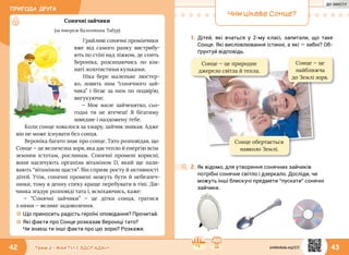 ПРИГОДА ДРУГА
42 43Тема 2 • ФАКТИ І ЗДОГАДКИ
Сонячні зайчики
(за твором Валентини Табур)
Грайливі сонячні промінчики
вже від самого ранку вистрибу-
ють по стіні над ліжком, де спить
Вероніка, розсипаючись по кім-
наті золотистими кульками.
Ніка бере маленьке люстер-
ко, ловить ним “сонячного зай­
чика” і бігає за ним по подвір’ю,
вигукуючи:
— Моє миле зайченятко, сьо-
годні ти не втечеш! Я бігатиму
швидше і наздожену тебе.
Коли сонце ховалося за хмару, зайчик зникав. Адже
він не може існувати без сонця.
Вероніка багато знає про сонце. Тато розповідав, що
Сонце — це величезна зоря, яка дає тепло й енергію всім
земним істотам, рослинам. Сонячні промені корисні,
вони насичують організм вітаміном D, який ще нази-
вають “вітаміном щастя”. Він сприяє росту й активності
дітей. Утім, сонячні промені можуть бути й небезпеч-
ними, тому в денну спеку краще перебувати в тіні. Дів­
чинка згадує розповіді тата і, всміхаючись, каже:
— “Сонячні зайчики” — це дітки сонця, гратися
з ними — велике задоволення.
☼☼ Що приносить радість героїні оповідання? Прочитай.
☼☼ Які факти про Сонце розказав Вероніці тато?
Чи знаєш ти інші факти про цю зорю? Розкажи.
Чим цікаве Сонце?
1.	Дітей, які вчаться у 2-му класі, запитали, що таке
Сонце. Які висловлювання істинні, а які — хибні? Об-
ґрунтуй відповідь.
Сонце — це природне
джерело світла й тепла.
Сонце — це
найближча
до Землі зоря.
2.	Як відомо, для утворення сонячних зайчиків
потрібні сонячне світло і дзеркало. Досліди, чи
можуть інші блискучі предмети “пускати” сонячні
зайчики.
Сонце обертається
навколо Землі.
svitdovkola.org/2/2
ДО ЗМІСТУ
 