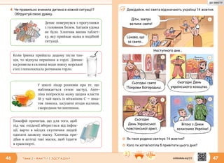 46 Тема 2 • ФАКТИ І ЗДОГАДКИ
4.	Чи правильно вчинила дитина в кожній ситуації?
Обґрунтуй свою думку.
Денис повернувся з прогулянки
з головним болем. Батьків удома
не було. Хлопчик випив таблет-
ку, яку приймає мама в подібній
ситуації.
У школі лікар розповів про те, що
наближається сезон застуд. Анге-
ліна попросила маму щодня класти
їй у чай щось із вітаміном С — шма-
ток лимона, засушені ягоди малини,
смородини чи шипшини.
Коли Іринка прийшла додому після тан-
ців, то відчула першіння в  горлі. Дівчин-
ка розвела в склянці води ложку морсь­кої
солі і пополоскала розчином горло.
Тимофій прочитав, що для того, щоб
під час епідемії вберегтися від інфек-
ції, варто в місцях скупчення людей
одягати захисну маску. Хлопець при-
дбав в аптеці такі маски, щоб їздити
в транспорті.
47
Довідайся, які свята відзначають українці 14 жовтня.
☼☼ Як твоя родина святкує 14 жовтня?
☼☼ Кого ти хотів/хотіла б привітати цього дня?
Сьогодні свято
Покрови Богородиці.
Сьогодні
День Української
повстанської армії.
Cьогодні День
українського козацтва.
Вітаю з Днем
захисника України!
Діти, завтра
велике свято!
Цікаво, що
за свято...
Наступного дня...
1
2 3
4 5
svitdovkola.org/2/2
ДО ЗМІСТУ
 
