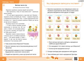 ПРИГОДА ТРЕТЯ
48 49Тема 2 • ФАКТИ І ЗДОГАДКИ
Магічне число сім
(за твором Валентини Табур)
Вероніка прийшла додому вкрай засмучена.
— Що трапилось, чому ти така невесела? — запитала
мама доньку.
— Усі мої друзі народилися у щасливі дні: Маюша —
першого січня, на Новий рік. Уляна — першого березня,
у перший весняний день. Аня — в день народження сво-
єї мами. А я — просто сьомого жовтня. Навіть це число
ні про що не говорить.
Розмову почув тато і розповів:
— У світі є багато цікавих речей,
пов’язаних із числом сім. Це сім
днів у тижні, сім кольорів райду-
ги, сім нот у музиці, сім чудес сві-
ту. Хіба цього мало?
Вероніка трохи повеселішала
і згадала про те, як бабуся примов-
ляла — “сім разів відмір, а  один  —
відріж”. А ще, що від щастя можна
опинитися “на сьомому небі”.
☼☼ Чому засмутилася Вероніка? Розкажи.
☼☼ Про які таємниці числа сім розказав дівчинці тато?
Прочитай.
☼☼ Яке прислів’я наведено в тексті оповідання?
Відшукай його, прочитай і поясни зміст.
☼☼ Згадай інші прислів’я, у яких зустрічаються числа.
Яку інформацію записують числами?
1.	Вероніка зацікавилася, яку інформацію можна за-
писувати за допомогою чисел. Вона склала кален-
дар днів народження своїх друзів та подруг.
1 • СІЧЕНЬ
Майя
5 • ТРАВЕНЬ
Іван, Галя
9 • ВЕРЕСЕНЬ
Назар
2 • ЛЮТИЙ
Андрій
6 • ЧЕРВЕНЬ
Матвій
10 • ЖОВТЕНЬ
Ніка, Іра
3 • БЕРЕЗЕНЬ
Уляна
7 • ЛИПЕНЬ
Оленка
11 • ЛИСТОПАД
Володя
4 • КВІТЕНЬ
Аня, Оля, Ян
8 • СЕРПЕНЬ
Інна, Ігор
12 • ГРУДЕНЬ
Таня, Ліля
☼☼ Якого місяця святкують свій день народження
найбільше друзів Вероніки?
☼☼ Хто народився того самого місяця, що й Вероніка?
☼☼ Скільки дітей народилися влітку?
2.	Склади календар днів народження своїх друзів.
3.	Чим особлива дата твого народження? Досліди.
svitdovkola.org/2/2
ДО ЗМІСТУ
 