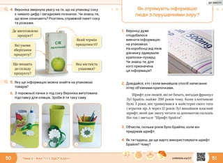 50 51Тема 2 • ФАКТИ І ЗДОГАДКИ
4.	Вероніка звернула увагу на те, що на упаковці соку
є чимало цифр і загадкових позначок. Чи знаєш ти,
що вони означають? Розглянь справжній пакет соку
та розкажи.
1 2 3
5.	Яку ще інформацію можна знайти на упаковках
товарів?
6.	З порожньої пачки з-під соку Вероніка виготовила
підставку для олівців. Зроби й ти таку саму.
Який термін
придатності?
Яка місткість
упаковки?
Що входить
до складу
продукту?
Де виготовлено
продукт?
Які умови
зберігання
продукту?
Як отримують інформацію
люди з порушеннями зору?
Шрифт для людей, які не бачать, вигадав француз
Луї Брайль майже 200 років тому. Коли хлопчикові
було 3 роки, він травмувався в майстерні свого тата
і втратив зір. А через 12 років Луї винайшов власний
шрифт, який дає змогу читати за допомогою пальців.
Він так і зветься: “Шрифт Брайля”.
1.	Вероніці дуже
сподобалося
вивчати інформацію
на упаковках.
На коробочці від ліків
дівчинку здивували
крапочки-пухирці.
Чи знаєш ти, для
кого призначена
ця інформація?
2.	Довідайся, хто і коли винайшов спосіб написання
літер об’ємними крапочками.
3.	Обчисли, скільки років було Брайлю, коли він
придумав шрифт.
4.	Як ти гадаєш, де ще варто використовувати шрифт
Брайля? Чому?
svitdovkola.org/2/2
ДО ЗМІСТУ
 