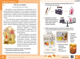 ПРИГОДА ЧЕТВЕРТА
54 55Тема 2 • ФАКТИ І ЗДОГАДКИ
Що там, на горищі?
(за твором Валентини Табур)
Ще ніколи в житті Вероніка не піднімалась на го-
рище бабусиного будинку. А їй так кортіло потрапити
в невідомий і загадковий світ, прихований за таємними
дверцятами! І, нарешті, одного разу бабуся взяла Веро-
ніку із собою. Від побаченого в дівчинки перехопило
подих.
Під самісіньким дахом були підвішені пучки трав,
від яких усе приміщення наповнювалося пахощами.
Внизу були розкладені горішки, стручки квасолі й го-
роху. У закутку Вероніка побачила багато старовинних
речей: чайник, різні глечики й
горнятка, коробку зі  старими
фотографіями, гармошку, ста-
рі самоткані килими, важку ча-
вунну праску.
Бабуся розповіла, що колись
не було електричних прасок. Ра-
ніше користувалися праником
і качалкою, а згодом — залізною
праскою, у яку накладали гаря-
че вугілля. Вероніка спробувала
підняти запилену праску, але їй
це було не до снаги.
☼☼ Чому Вероніка вважала горище загадковим
і таємничим місцем? Прочитай.
☼☼ Яким дівчинка побачила горище? Розкажи.
1.	Відтвори за малюнками розповідь бабусі про те,
як змінювалися праски.
6 кг
2 кг
2.	Довідайся, скільки
важила праска ще сто
років тому. Поміркуй,
чому праски були
такими важкими.
3.	Бабуся дозволила онучці взяти з горища свічку,
і вони разом зробили свічник. Виготов його й ти.
1
2
3
клей ПВА
стрічка
кольорова калька
свічка
банка
☼☼ Підготуй
матеріали.
☼☼ Наклей на банку
кружечки
з кольорової
кальки
або серветок.
☼☼ Прив’яжи
стрічку.
Всередину
банки
постав
свічку.
svitdovkola.org/2/2
ДО ЗМІСТУ
 