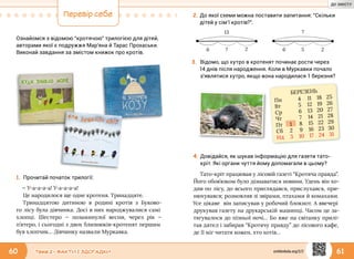 60 61Тема 2 • ФАКТИ І ЗДОГАДКИ
Перевір себе
Ознайомся з відомою “кротячою” трилогією для дітей,
авторами якої є подружжя Мар’яна й Тарас Прохаськи.
Виконай завдання за змістом книжок про кротів.
1.	Прочитай початок трилогії:
— У-а-а-а-а! У-а-а-а-а!
Це народилося ще одне кротеня. Тринадцяте.
Тринадцятою дитиною в родині кротів з Буково-
го лісу була дівчинка. Досі в них народжувалися самі
хлопці. Шестеро — позаминулої весни, через рік —
п’ятеро, і сьогодні з двох близнюків-кротенят першим
був хлопчик… Дівчинку назвали Муркавка.
3.	Відомо, що хутро в кротенят починає рости через
14 днів після народження. Коли в Муркавки почало
з’являтися хутро, якщо вона народилася 1 березня?
Тато-кріт працював у лісовій газеті “Кротяча правда”.
Його обов’язком було дізнаватися новини. Удень він хо-
див по лісу, до всього приглядався, прислухався, при-
нюхувався; розмовляв зі звірами, птахами й комахами.
Усе цікаве він записував у робочий блокнот. А ввечері
друкував газету на друкарській машинці. Часом це за-
тягувалося до пізньої ночі… Бо вже на світанку прилі-
тав дятел і забирав “Кротячу правду” до лісового кафе,
де її міг читати кожен, хто хотів…
?6
13
2 56
?
2
БЕРЕЗЕНЬ
Пн 4 11 18 25
Вт 5 12 19 26
Ср 6 13 20 27
Чт 7 14 21 28
Пт 1 8 15 22 29
Сб 2 9 16 23 30
Нд 3 10 17 24 31
4.	Довідайся, як шукав інформацію для газети тато-
кріт. Які органи чуття йому допомагали в цьому?
2.	До якої схеми можна поставити запитання: “Скільки
дітей у сім’ї кротів?”.
svitdovkola.org/2/2
ДО ЗМІСТУ
 