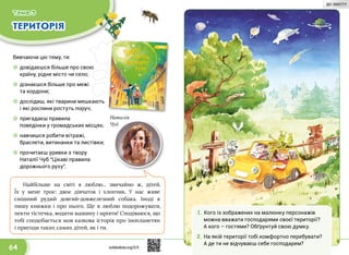 64
ТЕРИТОРІЯ
Вивчаючи цю тему, ти:
☼☼ довідаєшся більше про свою
країну, рідне місто чи село;
☼☼ дізнаєшся більше про межі
та кордони;
☼☼ дослідиш, які тварини мешкають
і які рослини ростуть поруч;
☼☼ пригадаєш правила
поведінки у громадських місцях;
☼☼ навчишся робити вітражі,
браслети, витинанки та листівки;
☼☼ прочитаєш уривки з твору
Наталії Чуб “Цікаві правила
дорожнього руху”.
Наталія
Чуб
Найбільше на світі я люблю... звичайно ж, дітей.
Їх у  мене троє: двоє дівчаток і хлопчик. У  нас живе
смішний рудий довгий-довжелезний собака. Іноді я
пишу книжки і про нього. Ще я люблю подорожувати,
пекти ті­стечка, водити машину і мріяти! Сподіваюся, що
тобі сподобається моя казкова історія про інопланетян
і пригоди таких самих дітей, як і ти.
Тема 3
1.	Кого із зображених на малюнку персонажів
можна вважати господарями своєї території?
А кого – гостями? Обґрунтуй свою думку.
2.	На якій території тобі комфортно перебувати?
А де ти не відчуваєш себе господарем?
svitdovkola.org/2/3
ДО ЗМІСТУ
 