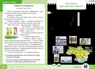 ПРИГОДА ПЕРША
67Тема 3 • ТЕРИТОРІЯ66
…Троє інопланетян спустилися драбинкою і зупи-
нилися біля нашого вікна. Один з них сказав:
— Вітаю вас, земляни!
Пес Бублик, який досі мирно спав у кріслі, підско-
чив і став голосно гавкати.
— Будьмо знайомі, — кажу. — Замовкни, Бублику, це
свої. — Утім, я аж ніяк не був упевнений, що це свої.
— Фліп, Тікі, Блум, — представилися прибульці.
“Ну й імена”, — подумав я, але
вголос із ввічливості нічого не
сказав — адже гості.
Тут мій друг Данилко нарешті
ожив і питає:
— А звідки ви прилетіли?
— З Марса, звідки ж іще? —
хором відповіли йому інопланетяни. — У вас тут мова
дуже складна. Ледве переклали з нашої, марсіанської.
— Може, ви нам місто покажете? — попросив Блум. —
Музеї і таке інше. Я так хотів у зоопарк потрапити й на
трамваї покататися. У марсіанському Космонеті (це те
саме, що ваш інтернет) бачив.
— Так, звісно покажемо, — погодився Данилко.
☼☼ Як марсіани довідалися, що опинилися на чужій
території? Розкажи.
☼☼ Як могли почувати себе прибульці на незнайомій
території? Інсценізуйте розмову між ними.
Знайомство з марсіанами
(за твором Наталії Чуб)
1.	Хлопці розповіли
прибульцям про
свою країну. Значення
найскладніших слів
їм допоміг пояснити
розгаданий кросворд.
Інсценізуйте
цю розмову.
Як упізнати
територію своєї країни?
1 Т Р И З У Б
2 К А Р П А Т И
3 Є В Р О П А
4 П Р А П О Р
5 К И Ї В
6 Г І М Н
7 М О В А
2.	Інопланетяни облетіли на своєму літальному апараті
територію України. Фліп зробив кілька фото, а Блум
позначив на мапі, де вони були зроблені. Допоможи
пояснити марсіанам, що на цих знімках.
svitdovkola.org/2/3
ДО ЗМІСТУ
 