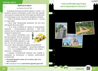 ПРИГОДА ДРУГА
73Тема 3 • ТЕРИТОРІЯ72
Пригода на дорозі
(за твором Наталії Чуб)
За кермом колишньої летючої тарілки, а тепер — не-
великого жовтого автомобіля, сидів Блум. Він зацікав-
лено крутив головою вусебіч. Біля парку автомобіль різ-
ко загальмував, та так, що я боляче вдарився головою.
— Хіба ти не бачиш, який тут знак висить? — спитав
я в горе-водія.
— Бачу. Знак “Крокуючий чоловічок”. Це для того,
щоб їздити було веселіше?
— Ти ж ледь на бабусю не  наїхав на пішоходному
переході! — розхвилювався Данилко. — Цей знак
означає, що тут люди можуть переходити дорогу, і водії
повинні їх пропускати.
Повз стадіон автомобіль пом-
чав іще швидше. Раптом пролунав
оглушливий удар і він зупинився.
Аварія! Автомобіль врізався у пар-
кан. Тут ми всі помітили, що про-
сто до нас через перехрестя прямує поліцейський.
— Усе, приїхали… Оштрафує, — засмутився Данилко.
— Еге, і на штрафмайданчик забере наш апарат, —
зітхнув я. — Доїздилися.
І справді, поліцейський виписав нам штраф та
відправив до  автошколи, а  машину завантажили
на евакуатор.
☼☼ Пригадай дорожні знаки, які ти знаєш. Для чого
вони потрібні?
☼☼ Які громадські місця траплялися друзям дорогою?
1.	Іванко розповів друзям про своє місто за фото-
графіями з інтернету. Що цікавого є в місті Іванка?
А які пам’ятки є у твоєму населеному пункті? Знай-
ди світлини таких місць і зроби разом з одноклас-
никами фотоколаж.
Чим особлива територія
мого населеного пункту?
2.	Як називається твоє місто/село? Досліди, чому воно
дістало таку назву.
3.	Допоможи Данилкові визначити, скільки
років їхньому місту, якщо відомо, що це число
двоцифрове, сума його цифр дорівнює 15,
а кількість десятків — 9.
4.	Довідайся, скільки років твоєму населеному пункту.
svitdovkola.org/2/3
ДО ЗМІСТУ
 