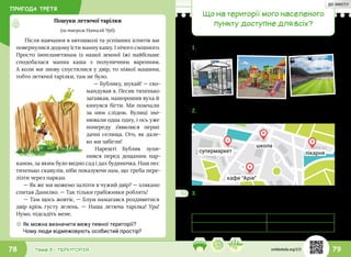 ПРИГОДА ТРЕТЯ
79Тема 3 • ТЕРИТОРІЯ78
Після навчання в автошколі та успішних іспитів ми
повернулися додому їсти манну кашу. І нічого смішного.
Просто інопланетянам із нашої земної їжі найбільше
сподобалася манна каша з полуничним варенням.
А коли ми знову спустилися у двір, то ніякої машини,
тобто летючої тарілки, там не було.
— Бублику, шукай! — ско-
мандував я. Песик тихенько
загавкав, нашорошив вуха й
кинувся бігти. Ми помчали
за ним слідом. Вулиці змі-
нювали одна одну, і ось уже
попереду з’явилися перші
дачні селища. Ого, як дале-
ко ми забігли!
Нарешті Бублик зупи-
нився перед дощаним пар-
каном, за яким було видно сад і дах будиночка. Наш пес
тихенько скавулів, ніби показуючи нам, що треба пере-
лізти через паркан.
— Як же ми можемо залізти в чужий двір? — злякано
спитав Данилко. — Так тільки грабіжники роблять!
— Там щось жовтіє, — Блум намагався роздивитися
двір крізь густу зелень. — Наша летюча тарілка! Ура!
Нумо, підсадіть мене.
Пошуки летючої тарілки
(за твором Наталії Чуб)
☼☼ Як можна визначити межу певної території?
Чому люди відмежовують особистий простір?
Що на території мого населеного
пункту доступне для всіх?
1.	Що спільного між усіма зображеними об’єктами?
супермаркет лікарня
школа
кафе “Арія”
2.	Тікі показав друзям схему їхнього міста й попросив
назвати громадські місця.
3.	Досліди, які громадські місця є у твоєму
населеному пункті. Подай результати у вигляді
таблиці.
Вид громадського місця Назва
svitdovkola.org/2/3
ДО ЗМІСТУ
 