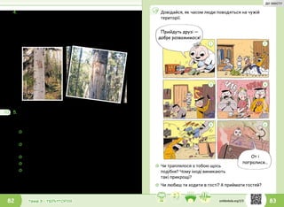 83Тема 3 • ТЕРИТОРІЯ82
5.	Які інші тварини позначають межі своєї території?
Проведи відповідну пошукову роботу. Для цього ти
можеш:
4.	Блум поцікавився, чи тільки люди на планеті Земля
визначають межі своєї території. Іванко розповів,
що бачив фільм, у якому ведмідь робить пазурами
позначки на деревах, а потім треться спиною
об дерево, щоб залишити власний запах. У такий
спосіб цей звір окреслює межі своєї території.
☼☼ пригадати, що ти знаєш про звичку тварин
позначати свою територію;
☼☼ запитати в інших людей (однокласників, рідних,
учителя);
☼☼ прочитати в книжках;
☼☼ переглянути відео на природничу тематику;
☼☼ поспостерігати за тваринами, які є у твоїй
домівці чи у твоєму дворі.
Презентуй результати роботи в класі.
От і
погралися...
Прийдуть друзі —
добре розважимося!
1 2
3 4
5 6
Довідайся, як часом люди поводяться на чужій
території.
☼☼ Чи траплялося з тобою щось
подібне? Чому іноді виникають
такі прикрощі?
☼☼ Чи любиш ти ходити в гості? А приймати гостей?
svitdovkola.org/2/3
ДО ЗМІСТУ
 