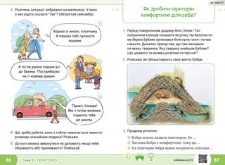 87Тема 3 • ТЕРИТОРІЯ86
3.	Розглянь ситуації, зображені на малюнках. У яких
з них варто сказати “Так”? Обґрунтуй свій вибір.
4.	Що треба робити, коли з тобою намагається завести
розмову незнайома людина? Розкажи.
5.	До кого можна звернутися по допомогу, якщо тебе
ображають або принижують? Поміркуй.
Ходімо зі мною, хлопчику.
Я покажу тобі пухнасте
кошеня.
А після уроків підемо всі
до Іванки. Пострибаємо
на її новому дивані.
Привіт, Назаре!
Ми з татом можемо
підвезти тебе
до школи.
1
2
3
Як зробити територію
комфортною для себе?
1.	Перед поверненням додому Фліп, Блум і Тікі
попросили хлопців показати їм річку. На болотисто-
му березі Бублик зупинився біля купи гілля і почав
гавкати. Данилко припустив, що там заховала-
ся якась тваринка. Яку тварину знайшов Бублик?
Що цікавого ти можеш розповісти про неї?
2.	Розкажи, як облаштовують своє житло бобри.
3.	Продовж речення:
☼☼ Бобра можна назвати інженером, бо …
☼☼ Хатинка бобра є комфортною, тому що …
☼☼ На територію бобра важко потрапити, оскільки …
svitdovkola.org/2/3
ДО ЗМІСТУ
 