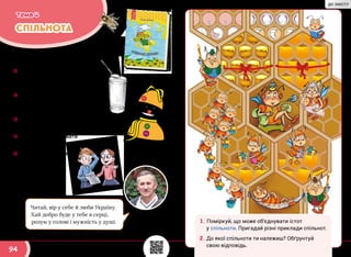 94
СПІЛЬНОТА
Тема 4
Вивчаючи цю тему, ти:
☼☼ дізнаєшся, як налагоджувати
гарні стосунки в колективі
й мати багато друзів;
☼☼ дослідиш, як твої слова
та вчинки впливають
на інших;
☼☼ довідаєшся чимало цікавого
про життя бджолиної сім’ї;
☼☼ навчишся створювати
новорічні прикраси;
☼☼ прочитаєш уривки
з “Медової казки”
Василя Тибеля.
Читай, вір у себе й люби Україну.
Хай добро буде у тебе в серці,
розум у голові і мужність у душі.
Василь
Тибель
1.	Поміркуй, що може об’єднувати істот
у спільноти. Пригадай різні приклади спільнот.
2.	До якої спільноти ти належиш? Обґрунтуй
свою відповідь.
svitdovkola.org/2/4
ДО ЗМІСТУ
 