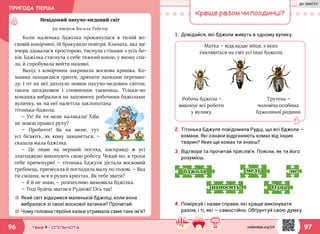 ПРИГОДА ПЕРША
9796 Тема 4 • СПІЛЬНОТА
Невідомий пахучо-медовий світ
(за твором Василя Тибеля)
☼☼ Який світ відкрився маленькій бджілці, коли вона
вибралася зі своєї воскової хатинки? Прочитай.
☼☼ Чому головна героїня казки отримала саме таке ім’я?
Коли маленька бджілка прокинулася в тісній во-
сковій комірчині, їй бракувало повітря. Кімната, яка ще
вчора здавалася просторою, тиснула стінами з усіх бо-
ків. Бджілка стягнула з себе тяжкий кокон, у якому спа-
ла, й спробувала вийти назовні.
Вихід з комірчини закривала воскова кришка. Ко-
машка заходилася гризти, дряпати лапками перешко-
ду. І от на неї дихнуло новим пахучо-медовим світом,
таким загадковим і сповненим таємниць. Тільки-но
комашка вибралася на заповнену робочими бджолами
вуличку, як на неї налетіла заклопотана
тітонька-бджола:
— Ух! Як ти мене налякала! Хіба
не знаєш правил руху?
— Пробачте! Як на мене, тут
усі бігають, як кому заманеться, —
сказала мала бджілка.
— Це лише на перший погляд, насправді ж усі
злагоджено виконують свою роботу. Чекай-но, я трохи
тебе причепурю! — тітонька Бджуля дістала восковий
гребінець, причесала й погладила малу по голові. — Яка
ти смішна, вся в рудих крихтах. Як тебе звати?
— Я й не знаю, — розпачливо вимовила бджілка.
— Тоді будеш зватися Рудкою! Ось так!
Краще разом чи поодинці?
1.	Довідайся, які бджоли живуть в одному вулику.
2.	Тітонька Бджуля повідомила Рудці, що всі бджоли —
комахи. Які ознаки відрізняють комах від інших
тварин? Яких ще комах ти знаєш?
3.	Відтвори та прочитай прислів’я. Поясни, як ти його
розумієш.
4.	Поміркуй і назви справи, які краще виконувати
разом, і ті, які — самостійно. Обґрунтуй свою думку.
немеду
наносить. Одна
бджола
Матка — відкладає яйця, з яких
з’являються на світ усі інші бджоли.
Робоча бджола —
виконує всі роботи
у вулику.
Трутень —
чоловіча особина
бджолиної родини.
svitdovkola.org/2/4
ДО ЗМІСТУ
 