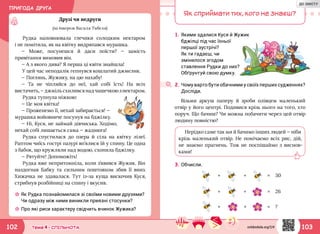 ПРИГОДА ДРУГА
103102 Тема 4 • СПІЛЬНОТА
Рудка наповнювала глечики солодким нектаром
і не помітила, як на квітку видряпався мурашка.
— Може, посунешся й даси поїсти? — замість
привітання вимовив він.
— А з якого дива? Я перша ці квіти знайшла!
У цей час неподалік гепнувся кошлатий джмелик.
— Поглянь, Жужику, на цю нахабу!
— Та не чіпляйся до неї, хай собі їсть! На всіх
вистачить, —джмільсхиливсянадчашечкоюзнектаром.
Рудка тупнула ніжкою:
— Це моя квітка!
— Проженемо її, нехай забирається! —
мурашка войовниче посунув на бджілку.
— Ні, Куся, не займай дівчиська. Ходімо,
нехай собі лишається сама — жаднюга!
Рудка спустилася до озера й сіла на квітку лілеї.
Раптом чиїсь гострі пазурі вп’ялися їй у спину. Це одна
з бабок, що кружляли над водою, схопила бджілку.
— Рятуйте! Допоможіть!
Рудка вже непритомніла, коли з’явився Жужик. Він
наздогнав Бабку та сильним поштовхом збив її вниз.
Хижачка не здавалася. Тут із-за куща вискочив Куся,
стрибнув розбійниці на спину і вкусив.
Друзі чи недруги
(за твором Василя Тибеля)
☼☼ Як Рудка познайомилася зі своїми новими друзями?
Чи одразу між ними виникли приязні стосунки?
☼☼ Про які риси характеру свідчить вчинок Жужика?
Як сприймати тих, кого не знаєш?
1.	Якими здалися Куся й Жужик
бджілці під час їхньої
першої зустрічі?
2.	Чому варто бути обачними у своїх перших судженнях?
Досліди.
3.	Обчисли.
+ +
+ +
+ +
= 30
= 26
= ?
Візьми аркуш паперу й зроби олівцем маленький
отвір у його центрі. Подивися крізь нього на того, хто
поруч. Що бачиш? Чи можна побачити через цей отвір
людину повністю?
Нерідко саме так ми й бачимо інших людей — ніби
крізь маленький отвір. Не помічаємо всіх рис, дій,
не знаємо прагнень. Тож не поспішаймо з виснов-
ками!
Як ти гадаєш, чи
змінилося згодом
ставлення Рудки до них?
Обґрунтуй свою думку.
svitdovkola.org/2/4
ДО ЗМІСТУ
 