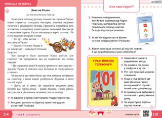 ПРИГОДА ЧЕТВЕРТА
115114 Тема 4 • СПІЛЬНОТА
☼☼ Як бджоли у вулику святкували Різдво? Прочитай.
☼☼ Яке диво допомогло бджілці привітати друзів
зі святом? Розкажи.
Диво на Різдво
(за твором Василя Тибеля)
Бджілки в теплому вулику пишно святкували Різдво:
повні горнятка солодких нектарів, кошики медових
тістечок і різдвяного печива. Принцеса привітала всіх
зі святом, а охоронці влаштували пилковий феєрверк
із воскових гармат. Рудка визирнула через льоток, і їй
в очі вдарило яскраве сонце.
— Та тут ніби весна! —
вигукнула Рудка.
— Такого теплого Різдва я
не пам’ятаю! — озвалася тітонька
Бджуля.
Все навкруги було засипане білим снігом, але
сонечко так пригрівало, що на горбочках він почав
танути.
— Це справжнє диво! Я зможу привітати своїх друзів, —
зраділа Рудка й знялася над вуликом із частуванням
у лапках.
Їй вдалося зустріти Кусю, що теж вийшов погрітися
на сонечку, і вони вдвох розбудили Жужика в його
теплій нірці.
— Друзі, це ж диво! Це справжнє різдвяне диво,
бачити вас серед зими, — радів Жужик. І вони разом
частувалися різдвяним печивом і пили нектар.
Хто такі герої?
1.	Розглянь повідомлення,
яке Жужик отримав від Рудки.
Подумай, що бджілка хотіла
повідомити своєму другові.
Склади відповідні речення.
3.	Жужик пригадав основні дії під час пожежі.
А що ти робитимеш у разі небезпеки?
2.	Як міг би відреагувати Жужик
на таке повідомлення? Розкажи.
☼☼ Намагайся уникати
задимлених місць.
☼☼ Не ховайся під ліжко,
у шафу чи в куток.
☼☼ Рот і ніс прикрий мокрою
тканиною.
☼☼ Якщо з-під дверей іде
дим або вони гарячі —
не відчиняй їх! Шукай
інший шлях для виходу.
☼☼ Із приміщення вибирайся
поповзом — унизу менше
диму.
☼☼ Не користуйся ліфтом
під час пожежі.
У РАЗІ ПОЖЕЖІ
ТЕЛЕФОНУЙ
svitdovkola.org/2/4
ДО ЗМІСТУ
 