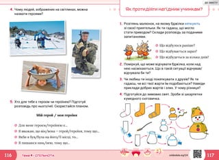 117116 Тема 4 • СПІЛЬНОТА
4.	Чому людей, зображених на світлинах, можна
назвати героями?
5.	Хто для тебе є героєм чи героїнею? Підготуй
розповідь про нього/неї. Скористайся планом.
Мій герой / моя героїня
☼☼ Для мене героєм/героїнею є...
☼☼ Я вважаю, що він/вона — герой/героїня, тому що...
☼☼ Якби я був/була на його/її місці, то...
☼☼ Я пишаюся ним/нею, тому що...
Як протидіяти негідним учинкам?
1.	Розглянь малюнок, на якому бджілки кепкують
зі своєї приятельки. Як ти гадаєш, що могло
стати приводом? Склади розповідь за поданими
запитаннями.
2.	Поміркуй, що може відчувати бджілка, коли над
нею насміхаються. Що в такій ситуації відчував/
відчувала би ти?
3.	Чи любиш ти іноді покепкувати з друзів? Як ти
гадаєш, чи всі твої жарти їм подобаються? Наведи
приклади добрих жартів і злих. У чому різниця?
4.	Підготуйся до зимових свят. Зроби зі шкарпетки
кумедного сніговичка.
☼☼ Що відбулося раніше?
☼☼ Що відбувається зараз?
☼☼ Що відбудеться за кілька днів?
svitdovkola.org/2/4
ДО ЗМІСТУ
 