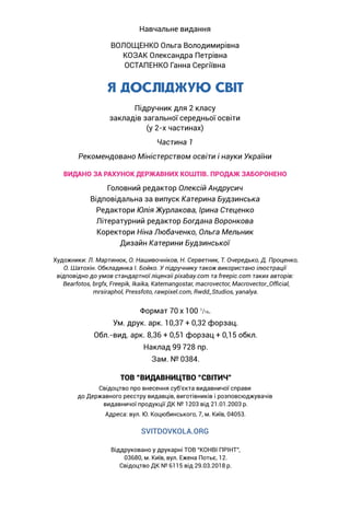 Віддруковано у друкарні ТОВ “КОНВІ ПРІНТ”,
03680, м. Київ, вул. Ежена Потьє, 12.
Свідоцтво ДК № 6115 від 29.03.2018 р.
SVITDOVKOLA.ORG
Навчальне видання
ВОЛОЩЕНКО Ольга Володимирівна
КОЗАК Олександра Петрівна
ОСТАПЕНКО Ганна Сергіївна
Я ДОСЛІДЖУЮ СВІТ
Підручник для 2 класу
закладів загальної середньої освіти
(у 2-х частинах)
Частина 1
Рекомендовано Міністерством освіти і науки України
ВИДАНО ЗА РАХУНОК ДЕРЖАВНИХ КОШТІВ. ПРОДАЖ ЗАБОРОНЕНО
Головний редактор Олексій Андрусич
Відповідальна за випуск Катерина Будзинська
Редактори Юлія Журлакова, Ірина Стеценко
Літературний редактор Богдана Воронкова
Коректори Ніна Любаченко, Ольга Мельник
Дизайн Катерини Будзинської
Художники: Л. Мартинюк, О. Нашивочніков, Н. Серветник, Т. Очередько, Д. Проценко,
О. Шатохін. Обкладинка І. Бойко. У підручнику також використано ілюстрації
відповідно до умов стандартної ліцензіі pixabay.com та freepic.com таких авторів:
Bearfotos, brgfx, Freepik, Ikaika, Katemangostar, macrovector, Macrovector_Official,
mrsiraphol, Pressfoto, rawpixel.com, Rwdd_Studios, yanalya.
Формат 70 x 100 1
/16.
Ум. друк. арк. 10,37 + 0,32 форзац.
Обл.-вид. арк. 8,36 + 0,51 форзац + 0,15 обкл.
Наклад 99 728 пр.
Зам. № 0384.
ТОВ “ВИДАВНИЦТВО “СВІТИЧ”
Свідоцтво про внесення суб’єкта видавничої справи
до Державного реєстру видавців, виготівників і розповсюджувачів
видавничої продукції ДК № 1203 від 21.01.2003 р.
Адреса: вул. Ю. Коцюбинського, 7, м. Київ, 04053.
 