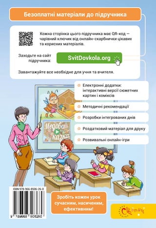 Кожна сторінка цього підручника має QR-код —
чарівний ключик від онлайн-скарбнички цікавих
та корисних матеріалів.
Завантажуйте все необхідне для учня та вчителя.
Заходьте на сайт
підручника:
Зробіть кожен урок
сучасним, насиченим,
ефективним!
ISBN 978-966-8506-26-0
Безоплатні матеріали до підручника
SvitDovkola.org
☼ Методичні рекомендації
☼ Розробки інтегрованих днів
☼ Електронні додатки:
інтерактивні версії сюжетних
картин і коміксів
☼ Розвивальні онлайн-ігри
☼ Роздатковий матеріал для друку
 