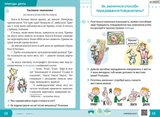 12 13Тема 1 • ЗМІНИ
Кося й Колько йшли зранку до школи. Попереду,
причитуючи “Ох‑хрю‑хрю! Нещасна я”, дибуляла*
Хрю‑
ша. І, хоча вони наближалися до Хрюші, голос її чогось
слабшав, тихішав.
Стежка, якою вони йшли, завертала за кущ. Хрюша
на якусь мить зникла за кущем. Кося й Колько здивова‑
но перезирнулися. Вони оббігли все навколо. Хрюша як
крізь землю провалилася.
До школи взагалі ніхто в цей день не прийшов. Окрім
Косі й Колька.
— Треба оголошувати загальнолісовий розшук! Тре‑
ба піднімати на ноги весь ліс! — рішуче сказав дирек‑
тор.
За якусь хвилину телеграфіст Дятленко вже відсту‑
кував носом телеграму з найвищої сосни:
— Усім!.. Усім!.. Усім!.. Звірі й пта‑
хи! Земноводні й комахи! Ссавці й
плазуни!.. Увага! Увага! Увага!.. Не‑
сподівано і загадково зникли шко‑
лярі. Допоможіть знайти!
У найвіддаленіші кінці лісу по‑
летіли особливі прикмети зниклих.
І зашумів, зарухався, завирував ліс.
* Дибуляла — незграбно йшла.
1.	Розгляньте малюнки й розкажіть, якими способами
звірі передають повідомлення про зникнення учнів.
Інсценізуйте проілюстровані епізоди.
☼☼ Яка надзвичайна подія сталася в лісі?
☼☼ Як відреагували на неї лісові мешканці? Розкажи.
Таємниче зникнення
(за твором Всеволода Нестайка)
2.	Давнім засобом передавання повідомлень є жести.
У яких випадках тобі може допомогти жестова
мова? Розкажи.
3.	Розглянь малюнки і спробуй щось сказати
жестовою мовою.
Хрюша
зникла!
31
2
Як змінилися способи
передавання повідомлень?
ПРИГОДА ДРУГА
svitdovkola.org/2/1
ДО ЗМІСТУ
 