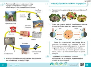 14 15Тема 1 • ЗМІНИ
Чому відбуваються зміни в природі?
1.	 Колько помітив, що в лісі дещо змінилося. Що саме?
Розкажи.
4.	Розглянь зображення і розкажи, як люди
передавали повідомлення в різні часи.
Назви переваги й недоліки кожного способу.
5.	Який спосіб передавання повідомлень найзручніший
для тебе в різних ситуаціях? Чому?
димові сигнали
голубина
пошта
послання
у пляшці
газета
телефон
телебачення
інтернет
стільниковий
зв’язок
радіо
звукові
сигнали
2.	 Їжачок пригадав, що Жирафа Жирафівна показувала
на уроці, як Земля рухається навколо Сонця.
Уявна вісь, довкола якої обертається Земля,
нахилена і не змінює свого напряму. Тож коли
Земля рухається навколо Сонця, сонячні промені
нагрівають більше то одну її півкулю, то іншу.
Літо настає там, де сонячні промені падають
прямо, а зима — де вони лише ковзають по земній
поверхні.
3.	 Проведи дослід із лампою та глобусом,
щоб побачити, як по-різному промені падають
на різні частини поверхні.
літо
літозима
зима
svitdovkola.org/2/1
ДО ЗМІСТУ
 