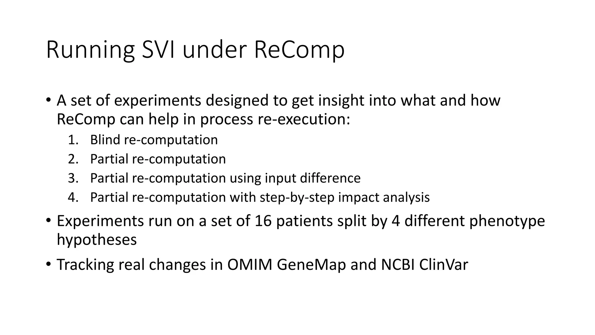 Running SVI under ReComp
• A set of experiments designed to get insight into what and how
ReComp can help in process re-execution:
1. Blind re-computation
2. Partial re-computation
3. Partial re-computation using input difference
4. Partial re-computation with step-by-step impact analysis
• Experiments run on a set of 16 patients split by 4 different phenotype
hypotheses
• Tracking real changes in OMIM GeneMap and NCBI ClinVar
 