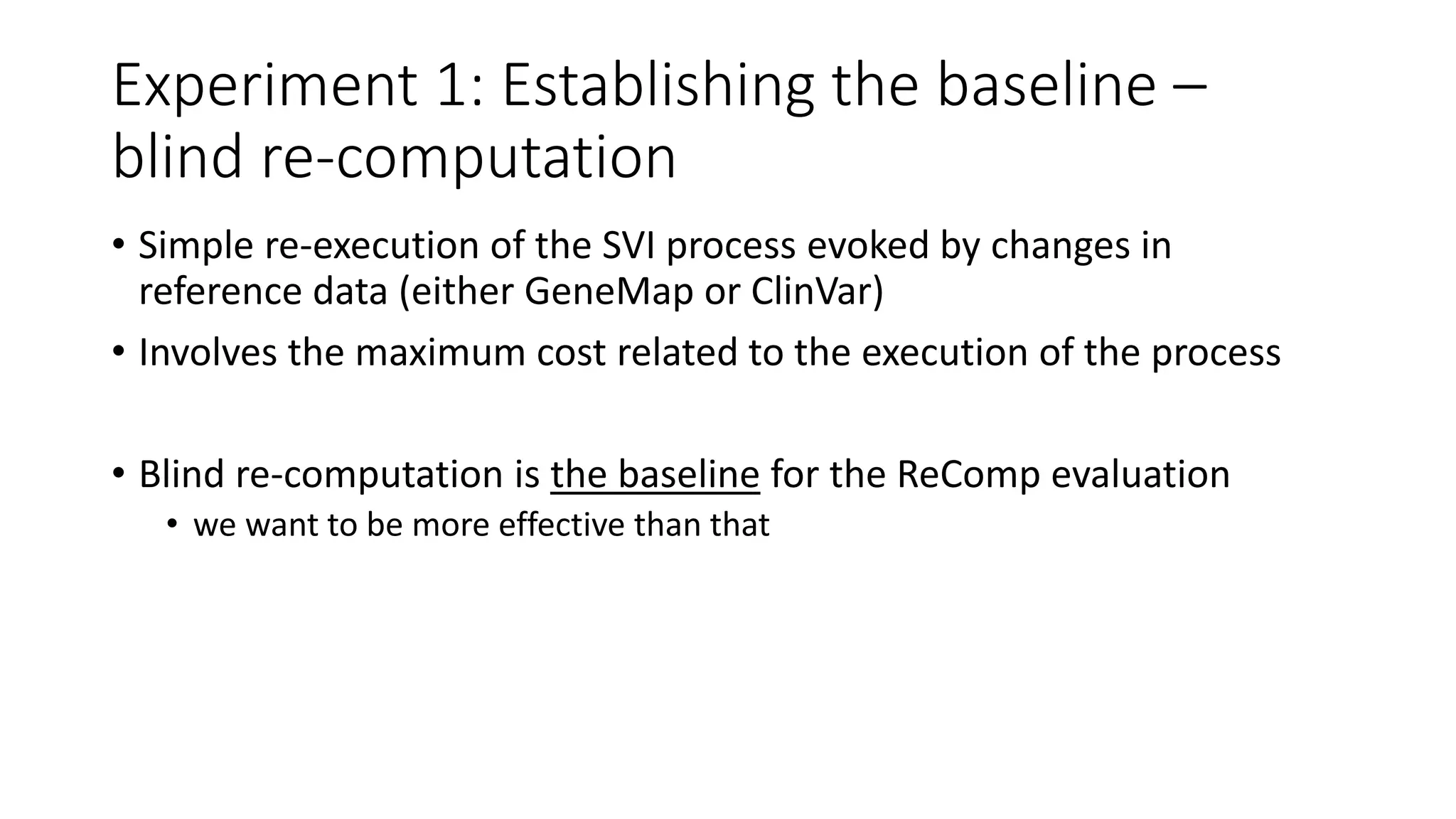Experiment 1: Establishing the baseline –
blind re-computation
• Simple re-execution of the SVI process evoked by changes in
reference data (either GeneMap or ClinVar)
• Involves the maximum cost related to the execution of the process
• Blind re-computation is the baseline for the ReComp evaluation
• we want to be more effective than that
 