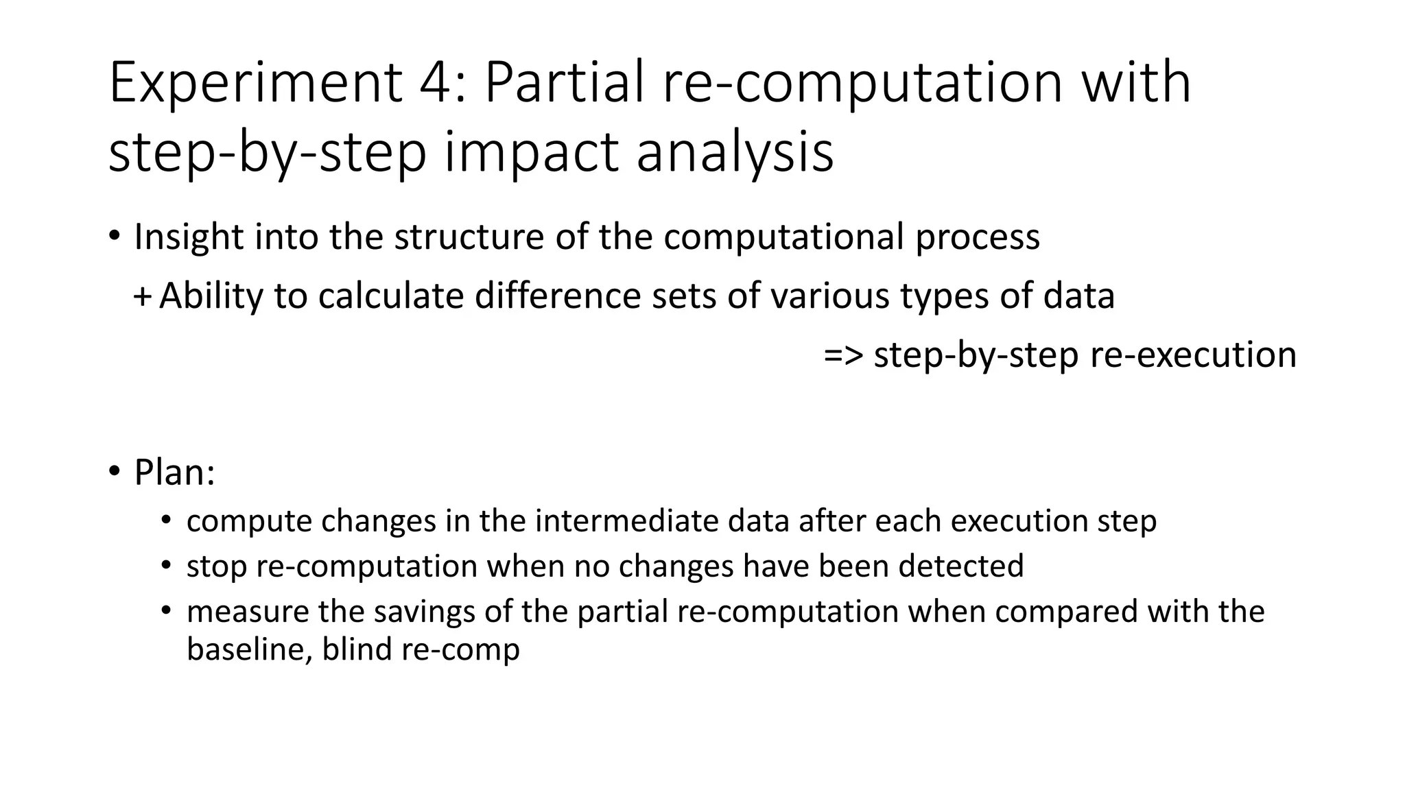 Experiment 4: Partial re-computation with
step-by-step impact analysis
• Insight into the structure of the computational process
+Ability to calculate difference sets of various types of data
=> step-by-step re-execution
• Plan:
• compute changes in the intermediate data after each execution step
• stop re-computation when no changes have been detected
• measure the savings of the partial re-computation when compared with the
baseline, blind re-comp
 