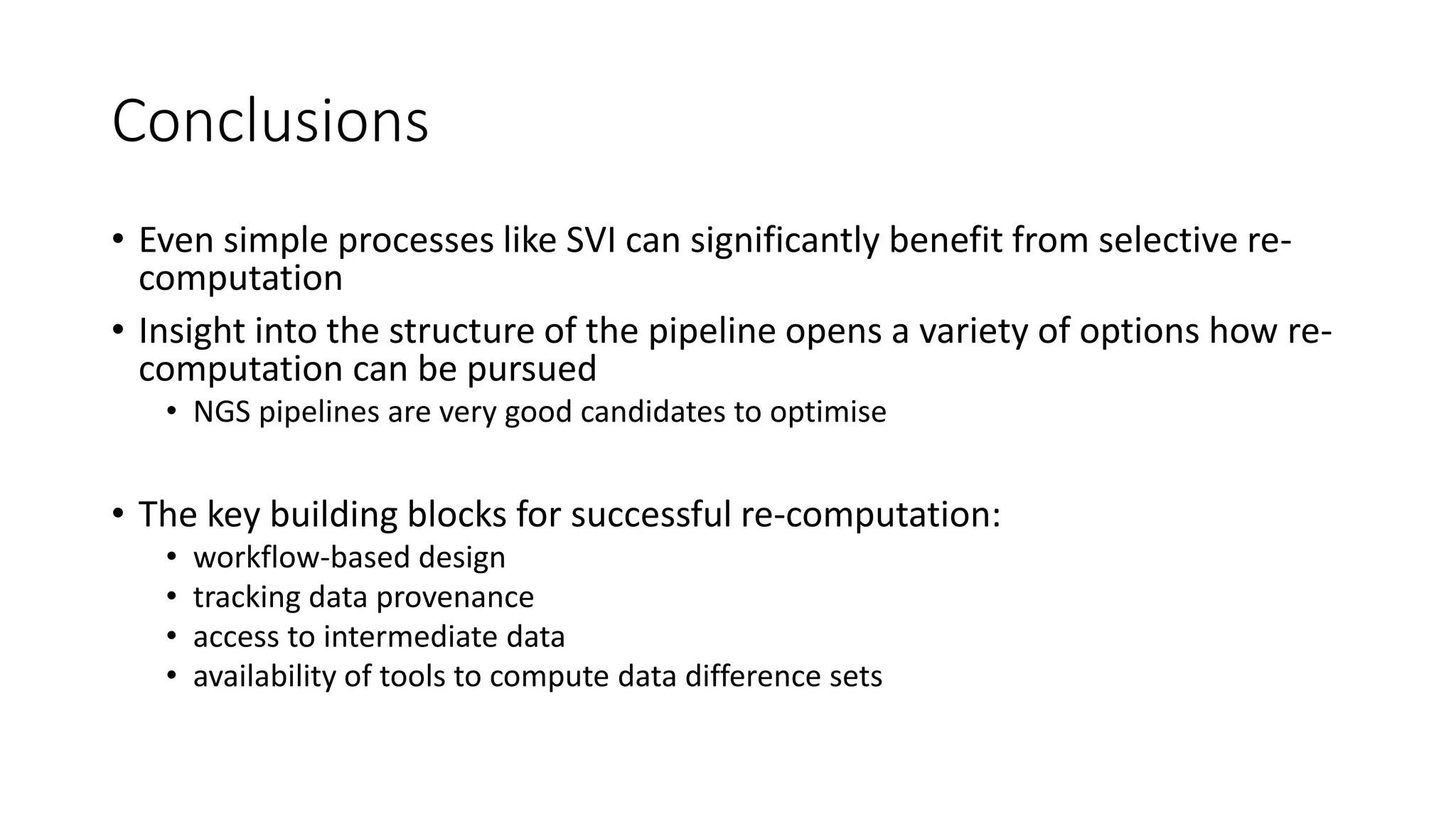 Conclusions
• Even simple processes like SVI can significantly benefit from selective re-
computation
• Insight into the structure of the pipeline opens a variety of options how re-
computation can be pursued
• NGS pipelines are very good candidates to optimise
• The key building blocks for successful re-computation:
• workflow-based design
• tracking data provenance
• access to intermediate data
• availability of tools to compute data difference sets
 