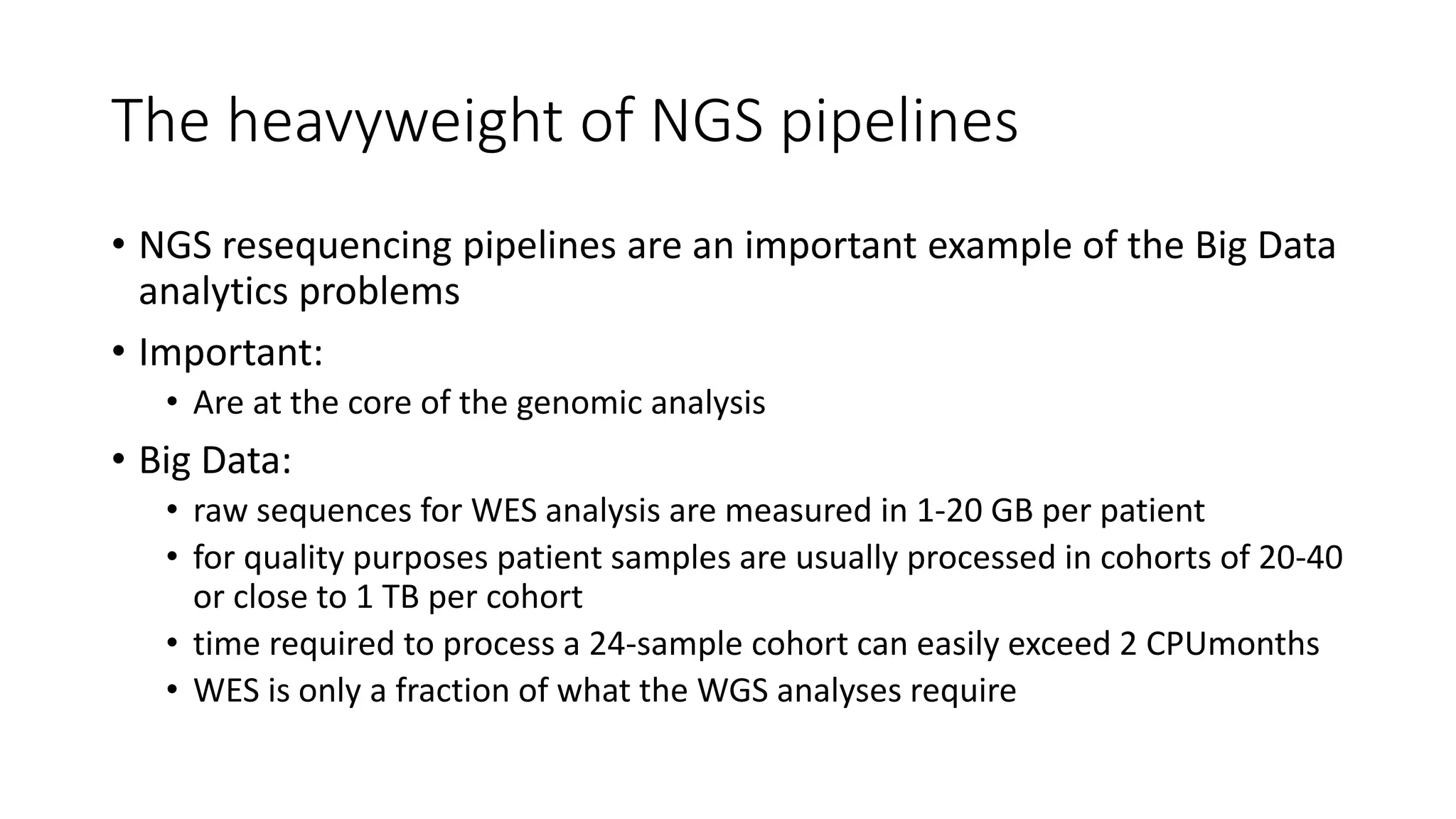The heavyweight of NGS pipelines
• NGS resequencing pipelines are an important example of the Big Data
analytics problems
• Important:
• Are at the core of the genomic analysis
• Big Data:
• raw sequences for WES analysis are measured in 1-20 GB per patient
• for quality purposes patient samples are usually processed in cohorts of 20-40
or close to 1 TB per cohort
• time required to process a 24-sample cohort can easily exceed 2 CPUmonths
• WES is only a fraction of what the WGS analyses require
 