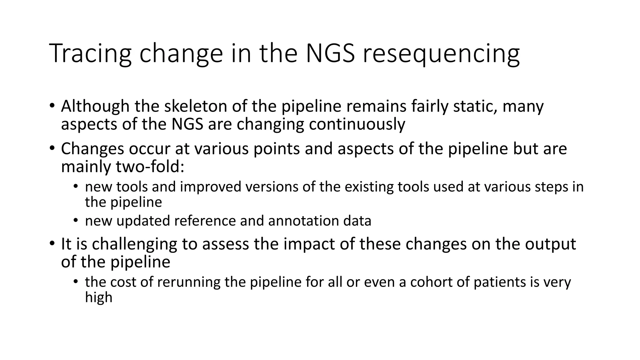 Tracing change in the NGS resequencing
• Although the skeleton of the pipeline remains fairly static, many
aspects of the NGS are changing continuously
• Changes occur at various points and aspects of the pipeline but are
mainly two-fold:
• new tools and improved versions of the existing tools used at various steps in
the pipeline
• new updated reference and annotation data
• It is challenging to assess the impact of these changes on the output
of the pipeline
• the cost of rerunning the pipeline for all or even a cohort of patients is very
high
 